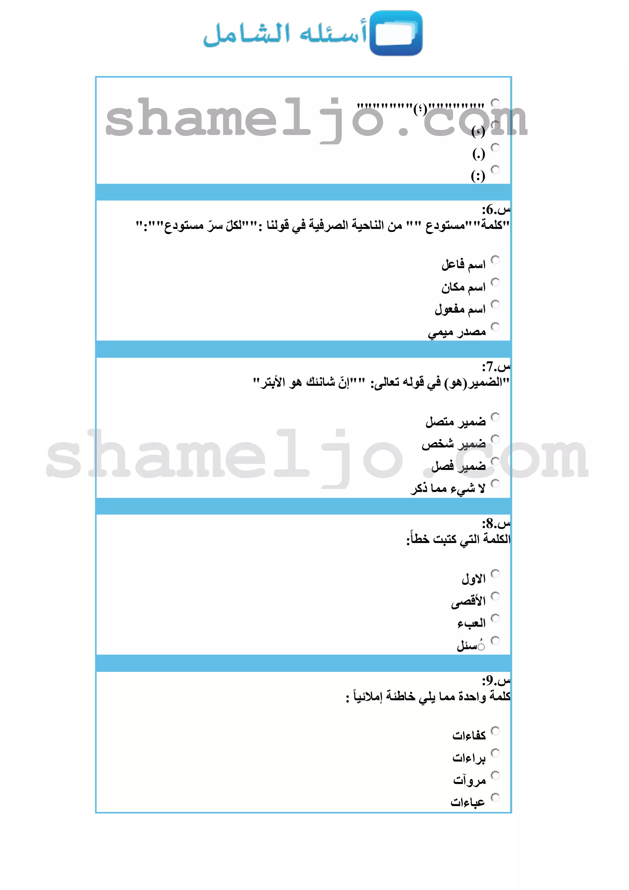 """"""")‫"""""""(؛‬
)،(
).(
):(
‫س‬.6:
":""‫مستودع‬ ّ‫سر‬ ّ‫ل‬‫:""لك‬ ‫قولنا‬ ‫في‬ ‫الصرفية‬ ‫الناحية‬ ‫من‬ "" ‫"كلمة""مستودع‬
‫فاعل‬ ‫اسم‬
‫مكان‬ ‫اسم‬
‫مفعول‬ ‫اسم‬
‫ميمي‬ ‫مصدر‬
‫س‬.7:
:‫تعالى‬ ‫قوله‬ ‫في‬ )‫"الضمير(هو‬"‫األبتر‬ ‫هو‬ ‫شانئك‬ ّ‫""إن‬
‫متصل‬ ‫ضمير‬
‫شخص‬ ‫ضمير‬
‫فصل‬ ‫ضمير‬
‫ذكر‬ ‫مما‬ ‫شيء‬ ‫ال‬
‫س‬.8:
:‫خطأ‬ ‫كتبت‬ ‫التي‬ ‫الكلمة‬
‫االول‬
‫األقصى‬
‫العبء‬
‫سئل‬ ُُ
‫س‬.9:
: ‫إمالئيا‬ ‫خاطئة‬ ‫يلي‬ ‫مما‬ ‫واحدة‬ ‫كلمة‬
‫كفاءات‬
‫براءات‬
‫مروآت‬
‫عباءات‬
shameljo.com
shameljo.com
 