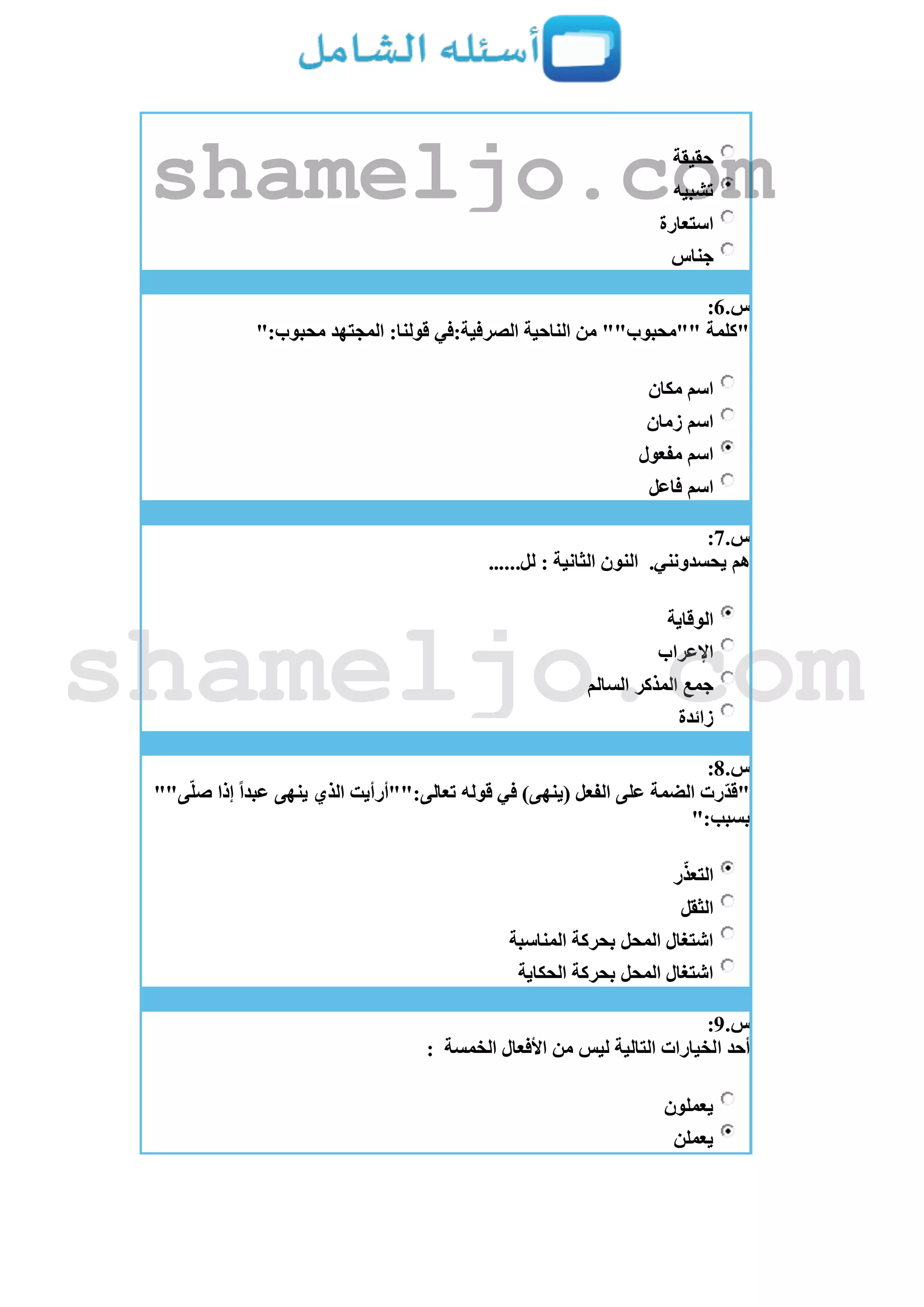 ‫حقيقة‬
‫تشبيه‬
‫استعارة‬
‫جناس‬
‫س‬.6:
":‫محبوب‬ ‫المجتهد‬ :‫قولنا‬ ‫الصرفية:في‬ ‫الناحية‬ ‫من‬ ""‫""محبوب‬ ‫"كلمة‬
‫مكان‬ ‫اسم‬
‫زمان‬ ‫اسم‬
‫مفعول‬ ‫اسم‬
‫فاعل‬ ‫اسم‬
‫س‬.7:
.‫يحسدونني‬ ‫هم‬......‫لل‬ : ‫الثانية‬ ‫النون‬
‫الوقاية‬
‫اإلعراب‬
‫السالم‬ ‫المذكر‬ ‫جمع‬
‫زائدة‬
‫س‬.8:
""‫ى‬ّ‫ل‬‫ص‬ ‫إذا‬ ً‫ا‬‫عبد‬ ‫ينهى‬ ‫الذي‬ ‫تعالى:""أرأيت‬ ‫قوله‬ ‫في‬ )‫(ينهى‬ ‫الفعل‬ ‫على‬ ‫الضمة‬ ‫ّرت‬‫د‬‫"ق‬
":‫بسبب‬
‫ر‬ّ‫التعذ‬
‫الثقل‬
‫المناسبة‬ ‫بحركة‬ ‫المحل‬ ‫اشتغال‬
‫الحكاية‬ ‫بحركة‬ ‫المحل‬ ‫اشتغال‬
‫س‬.9:
‫األفعال‬ ‫من‬ ‫ليس‬ ‫التالية‬ ‫الخيارات‬ ‫أحد‬‫الخمسة‬:
‫يعملون‬
‫يعملن‬
shameljo.com
shameljo.com
 
