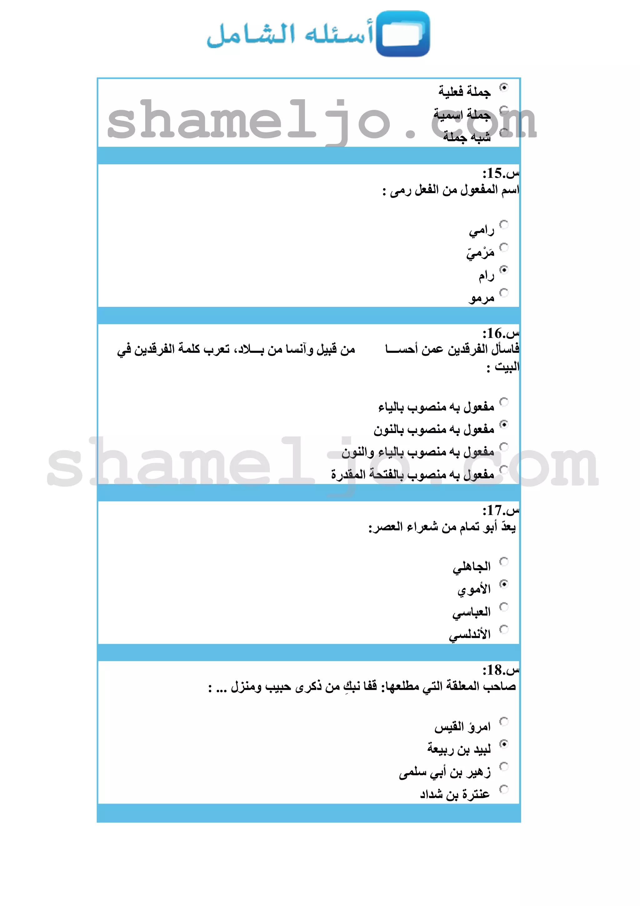 ‫فعلية‬ ‫جملة‬
‫اسمية‬ ‫جملة‬
‫جملة‬ ‫شبه‬
‫س‬.15:
‫رمى‬ ‫الفعل‬ ‫من‬ ‫المفعول‬ ‫اسم‬:
‫رامي‬
ّ‫ي‬‫م‬ْ‫ر‬َ‫م‬
‫رام‬
‫مرمو‬
‫س‬.16:
‫أحســـا‬ ‫عمن‬ ‫الفرقدين‬ ‫فاسأل‬‫في‬ ‫الفرقدين‬ ‫كلمة‬ ‫تعرب‬ ،‫بـــالد‬ ‫من‬ ‫وآنسا‬ ‫قبيل‬ ‫من‬
: ‫البيت‬
‫بالياء‬ ‫منصوب‬ ‫به‬ ‫مفعول‬
‫بالنون‬ ‫منصوب‬ ‫به‬ ‫مفعول‬
‫والنون‬ ‫بالياء‬ ‫منصوب‬ ‫به‬ ‫مفعول‬
‫بالفتحة‬ ‫منصوب‬ ‫به‬ ‫مفعول‬‫المقدرة‬
‫س‬.17:
:‫العصر‬ ‫شعراء‬ ‫من‬ ‫تمام‬ ‫أبو‬ ّ‫د‬‫يع‬
‫الجاهلي‬
‫األموي‬
‫العباسي‬
‫األندلسي‬
‫س‬.18:
: ... ‫ومنزل‬ ‫حبيب‬ ‫ذكرى‬ ‫من‬ ِ‫نبك‬ ‫قفا‬ :‫مطلعها‬ ‫التي‬ ‫المعلقة‬ ‫صاحب‬
‫القيس‬ ‫امرؤ‬
‫ربيعة‬ ‫بن‬ ‫لبيد‬
‫سلمى‬ ‫أبي‬ ‫بن‬ ‫زهير‬
‫شداد‬ ‫بن‬ ‫عنترة‬
shameljo.com
shameljo.com
 
