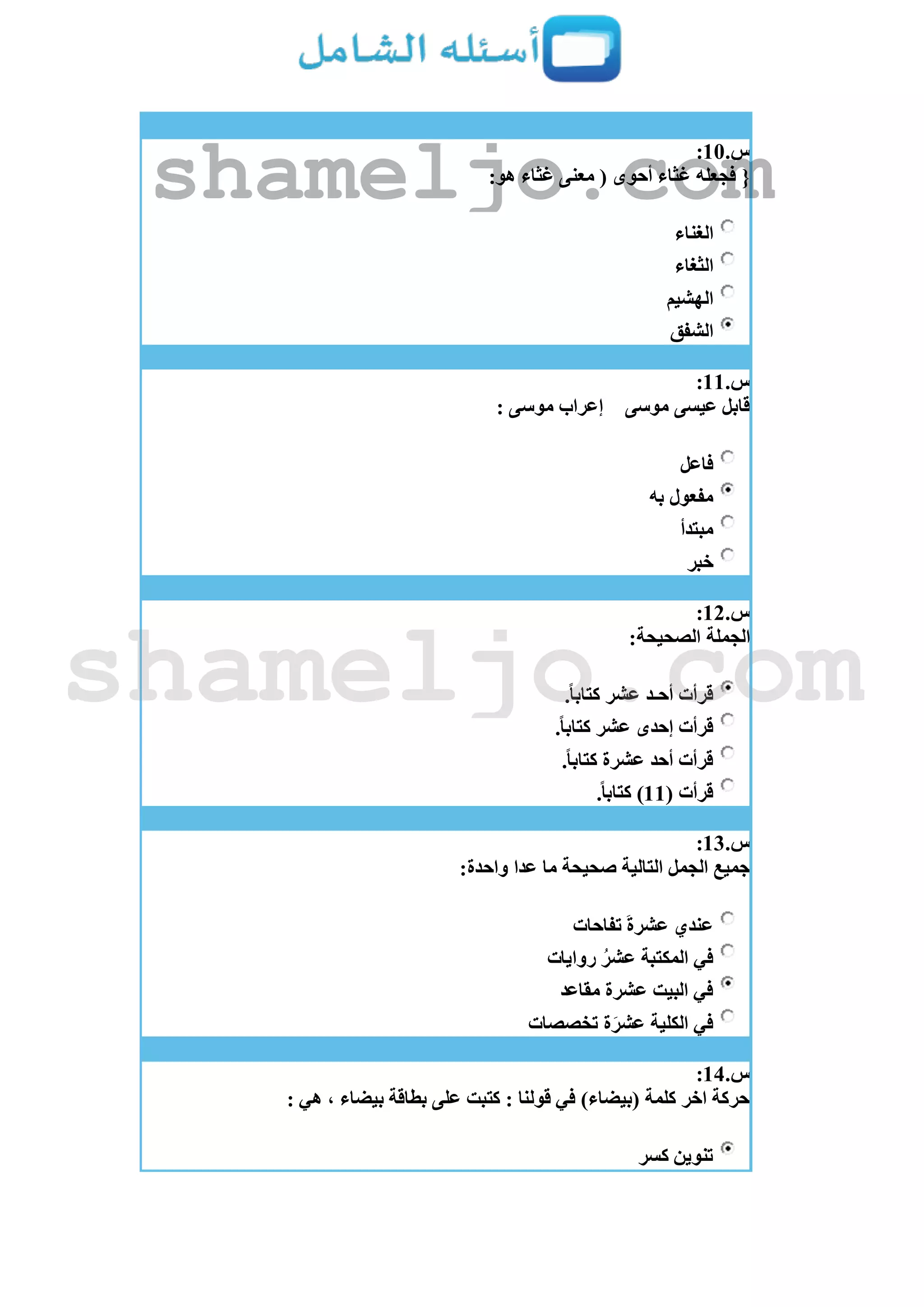 ‫س‬.11:
{:‫هو‬ ‫غثاء‬ ‫معنى‬ ( ‫أحوى‬ ‫غثاء‬ ‫فجعله‬
‫الغناء‬
‫الثغاء‬
‫الهشيم‬
‫الشفق‬
‫س‬.11:
‫موسى‬ ‫عيسى‬ ‫قابل‬: ‫موسى‬ ‫إعراب‬
‫فاعل‬
‫به‬ ‫مفعول‬
‫مبتدأ‬
‫خبر‬
‫س‬.12:
:‫الصحيحة‬ ‫الجملة‬
.ً‫ا‬‫كتاب‬ ‫عشر‬ ‫أحـد‬ ‫قرأت‬
.ً‫ا‬‫كتاب‬ ‫عشر‬ ‫إحدى‬ ‫قرأت‬
‫عشرة‬ ‫أحد‬ ‫قرأت‬.ً‫ا‬‫كتاب‬
( ‫قرأت‬11.ً‫ا‬‫كتاب‬ )
‫س‬.13:
:‫واحدة‬ ‫عدا‬ ‫ما‬ ‫صحيحة‬ ‫التالية‬ ‫الجمل‬ ‫جميع‬
‫تفاحات‬ ‫عشرة‬ ‫عندي‬
‫روايات‬ ُ‫عشر‬ ‫المكتبة‬ ‫في‬
‫مقاعد‬ ‫عشرة‬ ‫البيت‬ ‫في‬
‫تخصصات‬ ‫ة‬‫عشر‬ ‫الكلية‬ ‫في‬
‫س‬.14:
: ‫هي‬ ، ‫بيضاء‬ ‫بطاقة‬ ‫على‬ ‫كتبت‬ : ‫قولنا‬ ‫في‬ )‫(بيضاء‬ ‫كلمة‬ ‫اخر‬ ‫حركة‬
‫كسر‬ ‫تنوين‬
shameljo.com
shameljo.com
 