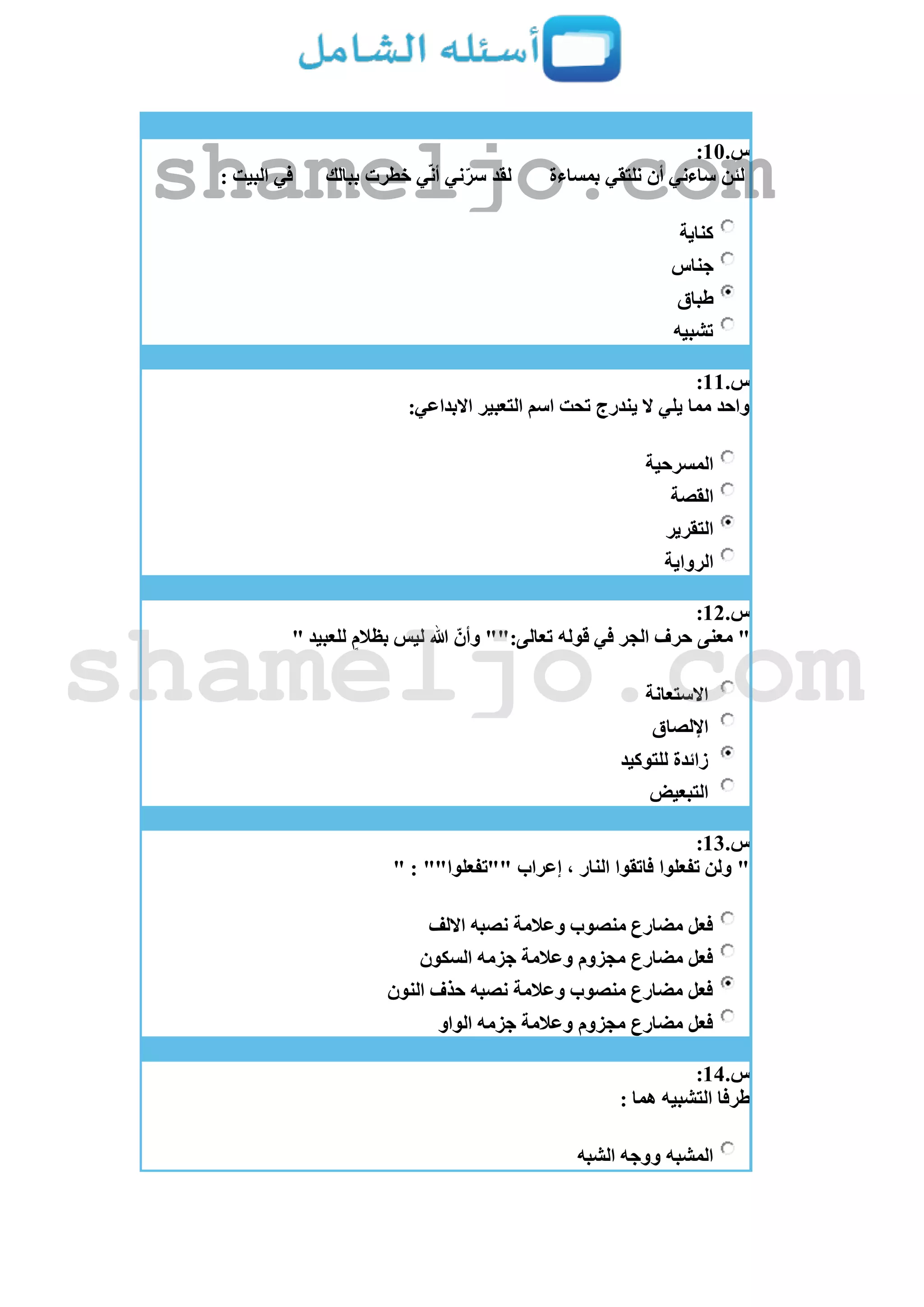 ‫س‬.11:
‫بمساءة‬ ‫نلتقي‬ ‫أن‬ ‫ساءني‬ ‫لئن‬‫ببالك‬ ‫خطرت‬ ‫ي‬ّ‫ن‬‫أ‬ ‫ني‬ّ‫سر‬ ‫لقد‬: ‫البيت‬ ‫في‬
‫كناية‬
‫جناس‬
‫طباق‬
‫تشبيه‬
‫س‬.11:
:‫االبداعي‬ ‫التعبير‬ ‫اسم‬ ‫تحت‬ ‫يندرج‬ ‫ال‬ ‫يلي‬ ‫مما‬ ‫واحد‬
‫المسرحية‬
‫القصة‬
‫التقرير‬
‫الرواية‬
‫س‬.12:
"" ‫للعبيد‬ ٍ‫بظالم‬ ‫ليس‬ ‫هللا‬ ّ‫وأن‬ "":‫تعالى‬ ‫قوله‬ ‫في‬ ‫الجر‬ ‫حرف‬ ‫معنى‬
‫االستعانة‬
‫اإللصاق‬
‫للتوكيد‬ ‫زائدة‬
‫التبعيض‬
‫س‬.13:
" : ""‫""تفعلوا‬ ‫إعراب‬ ، ‫النار‬ ‫فاتقوا‬ ‫تفعلوا‬ ‫ولن‬ "
‫االلف‬ ‫نصبه‬ ‫وعالمة‬ ‫منصوب‬ ‫مضارع‬ ‫فعل‬
‫جزمه‬ ‫وعالمة‬ ‫مجزوم‬ ‫مضارع‬ ‫فعل‬‫السكون‬
‫النون‬ ‫حذف‬ ‫نصبه‬ ‫وعالمة‬ ‫منصوب‬ ‫مضارع‬ ‫فعل‬
‫الواو‬ ‫جزمه‬ ‫وعالمة‬ ‫مجزوم‬ ‫مضارع‬ ‫فعل‬
‫س‬.14:
: ‫هما‬ ‫التشبيه‬ ‫طرفا‬
‫الشبه‬ ‫ووجه‬ ‫المشبه‬
shameljo.com
shameljo.com
 