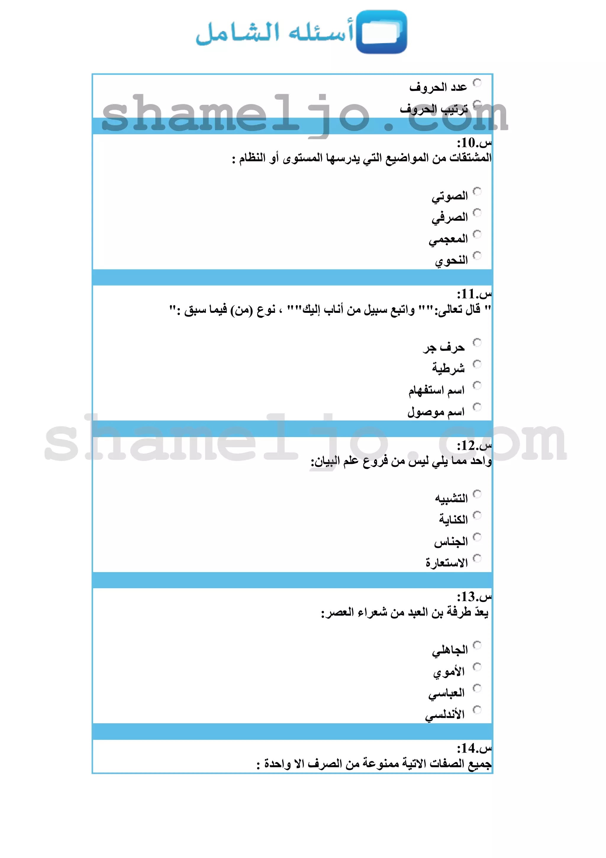 ‫الحروف‬ ‫عدد‬
‫الحروف‬ ‫ترتيب‬
‫س‬.11:
: ‫النظام‬ ‫أو‬ ‫المستوى‬ ‫يدرسها‬ ‫التي‬ ‫المواضيع‬ ‫من‬ ‫المشتقات‬
‫الصوتي‬
‫الصرفي‬
‫المعجمي‬
‫النحوي‬
‫س‬.11:
"": ‫سبق‬ ‫فيما‬ )‫(من‬ ‫نوع‬ ، ""‫إليك‬ ‫أناب‬ ‫من‬ ‫سبيل‬ ‫واتبع‬ "":‫تعالى‬ ‫قال‬
‫جر‬ ‫حرف‬
‫شرطية‬
‫استفهام‬ ‫اسم‬
‫موصول‬ ‫اسم‬
‫س‬.12:
:‫البيان‬ ‫علم‬ ‫فروع‬ ‫من‬ ‫ليس‬ ‫يلي‬ ‫مما‬ ‫واحد‬
‫التشبيه‬
‫الكناية‬
‫الجناس‬
‫االستعارة‬
‫س‬.13:
‫من‬ ‫العبد‬ ‫بن‬ ‫طرفة‬ ّ‫د‬‫يع‬:‫العصر‬ ‫شعراء‬
‫الجاهلي‬
‫األموي‬
‫العباسي‬
‫األندلسي‬
‫س‬.14:
: ‫واحدة‬ ‫اال‬ ‫الصرف‬ ‫من‬ ‫ممنوعة‬ ‫االتية‬ ‫الصفات‬ ‫جميع‬
shameljo.com
shameljo.com
 