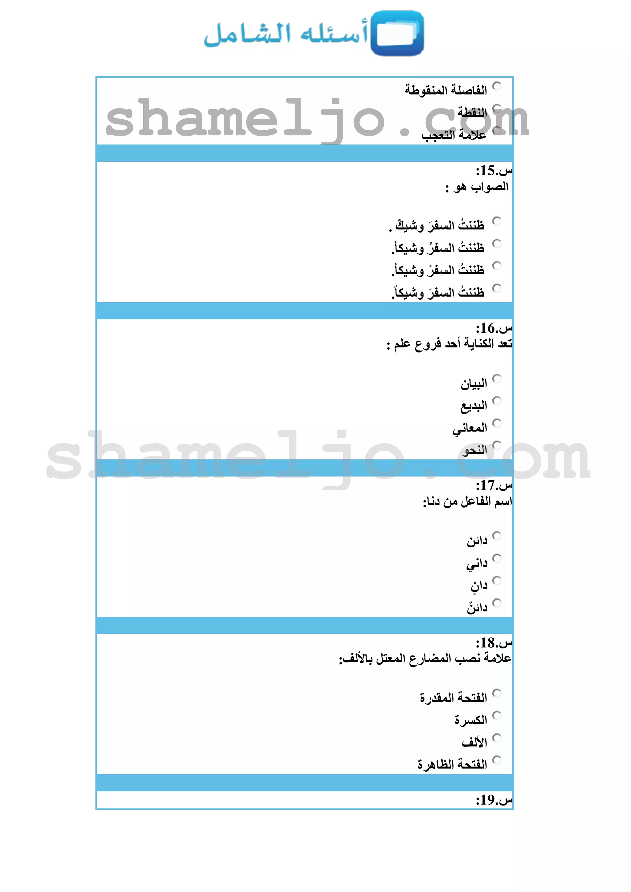 ‫المنقوطة‬ ‫الفاصلة‬
‫النقطة‬
‫التعجب‬ ‫عالمة‬
‫س‬.15:
: ‫هو‬ ‫الصواب‬
. ٌ‫وشيك‬ َ‫السفر‬ ُ‫ظننت‬
.ً‫ا‬‫وشيك‬ ُ‫السفر‬ ُ‫ظننت‬
.ً‫ا‬‫وشيك‬ ‫السفر‬ ُ‫ظننت‬
.ً‫ا‬‫وشيك‬ َ‫السفر‬ ُ‫ظننت‬
‫س‬.16:
: ‫علم‬ ‫فروع‬ ‫أحد‬ ‫الكناية‬ ‫تعد‬
‫البيان‬
‫البديع‬
‫المعاني‬
‫النحو‬
‫س‬.17:
:‫دنا‬ ‫من‬ ‫الفاعل‬ ‫اسم‬
‫دائن‬
‫داني‬
ٍ‫دان‬
ٌ‫دائن‬
‫س‬.18:
:‫باأللف‬ ‫المعتل‬ ‫المضارع‬ ‫نصب‬ ‫عالمة‬
‫المقدرة‬ ‫الفتحة‬
‫الكسرة‬
‫األلف‬
‫الظاهرة‬ ‫الفتحة‬
‫س‬.19:
shameljo.com
shameljo.com
 