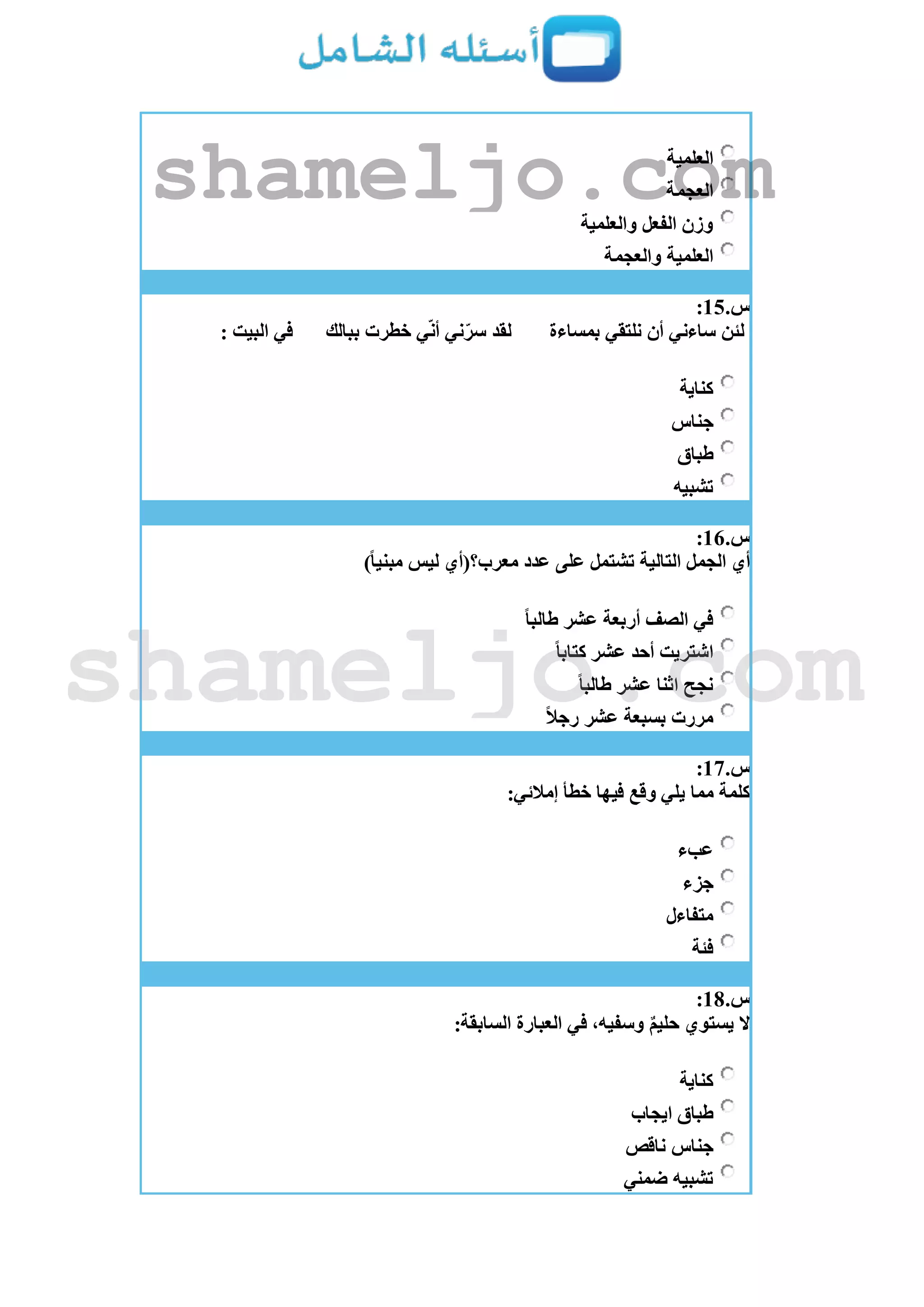 ‫العلمية‬
‫العجمة‬
‫والعلمية‬ ‫الفعل‬ ‫وزن‬
‫والعجمة‬ ‫العلمية‬
‫س‬.15:
‫بمساءة‬ ‫نلتقي‬ ‫أن‬ ‫ساءني‬ ‫لئن‬‫ببالك‬ ‫خطرت‬ ‫ي‬‫أن‬ ‫ني‬‫سر‬ ‫لقد‬: ‫البيت‬ ‫في‬
‫كناية‬
‫جناس‬
‫طباق‬
‫تشبيه‬
‫س‬.16:
)ً‫ا‬‫مبني‬ ‫ليس‬ ‫معرب؟(أي‬ ‫عدد‬ ‫على‬ ‫تشتمل‬ ‫التالية‬ ‫الجمل‬ ‫أي‬
ً‫ا‬‫طالب‬ ‫عشر‬ ‫أربعة‬ ‫الصف‬ ‫في‬
ً‫ا‬‫كتاب‬ ‫عشر‬ ‫أحد‬ ‫اشتريت‬
ً‫ا‬‫طالب‬ ‫عشر‬ ‫اثنا‬ ‫نجح‬
ً‫ال‬‫رج‬ ‫عشر‬ ‫بسبعة‬ ‫مررت‬
‫س‬.17:
:‫إمالئي‬ ‫خطأ‬ ‫فيها‬ ‫وقع‬ ‫يلي‬ ‫مما‬ ‫كلمة‬
‫عبء‬
‫جزء‬
‫متفاءل‬
‫فئة‬
‫س‬.18:
:‫السابقة‬ ‫العبارة‬ ‫في‬ ،‫وسفيه‬ ٌ‫م‬‫حلي‬ ‫يستوي‬ ‫َل‬
‫كناية‬
‫ايجاب‬ ‫طباق‬
‫ناقص‬ ‫جناس‬
‫ضمني‬ ‫تشبيه‬
shameljo.com
shameljo.com
 