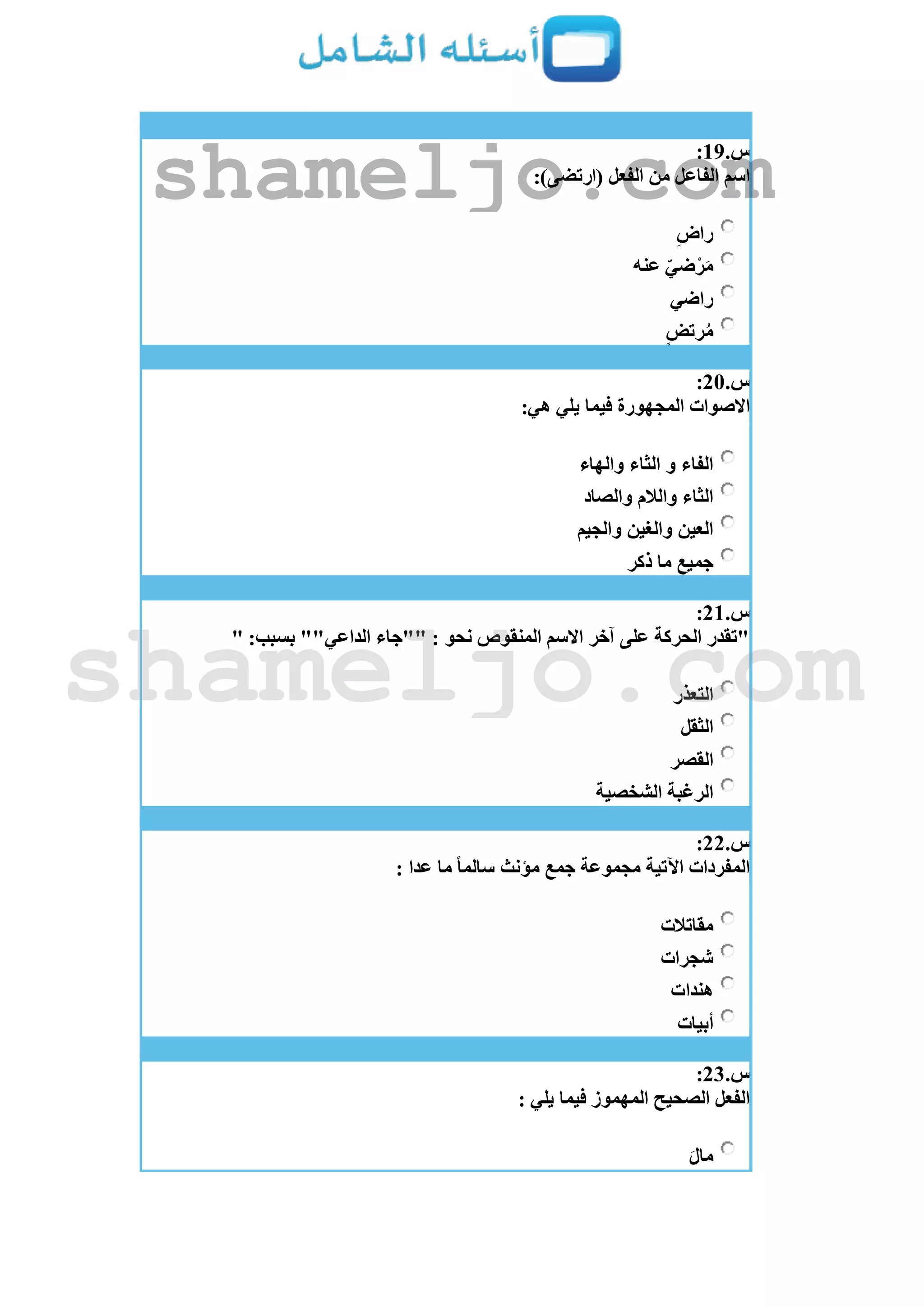 ‫س‬.19:
:)‫(ارتضى‬ ‫الفعل‬ ‫من‬ ‫الفاعل‬ ‫اسم‬
‫راض‬
‫عنه‬ ‫ضي‬ْ‫ر‬َ‫م‬
‫راضي‬
‫رتض‬ُ‫م‬
‫س‬.21:
:‫هي‬ ‫يلي‬ ‫فيما‬ ‫المجهورة‬ ‫اَلصوات‬
‫والهاء‬ ‫الثاء‬ ‫و‬ ‫الفاء‬
‫والصاد‬ ‫والالم‬ ‫الثاء‬
‫والجيم‬ ‫والغين‬ ‫العين‬
‫ذكر‬ ‫ما‬ ‫جميع‬
‫س‬.21:
" :‫بسبب‬ ""‫الداعي‬ ‫""جاء‬ : ‫نحو‬ ‫المنقوص‬ ‫اَلسم‬ ‫آخر‬ ‫على‬ ‫الحركة‬ ‫"تقدر‬
‫التعذر‬
‫الثقل‬
‫القصر‬
‫الشخصية‬ ‫الرغبة‬
‫س‬.22:
‫مؤنث‬ ‫جمع‬ ‫مجموعة‬ ‫اآلتية‬ ‫المفردات‬: ‫عدا‬ ‫ما‬ ً‫ا‬‫سالم‬
‫مقاتالت‬
‫شجرات‬
‫هندات‬
‫أبيات‬
‫س‬.23:
: ‫يلي‬ ‫فيما‬ ‫المهموز‬ ‫الصحيح‬ ‫الفعل‬
َ‫ل‬‫ما‬
shameljo.com
shameljo.com
 