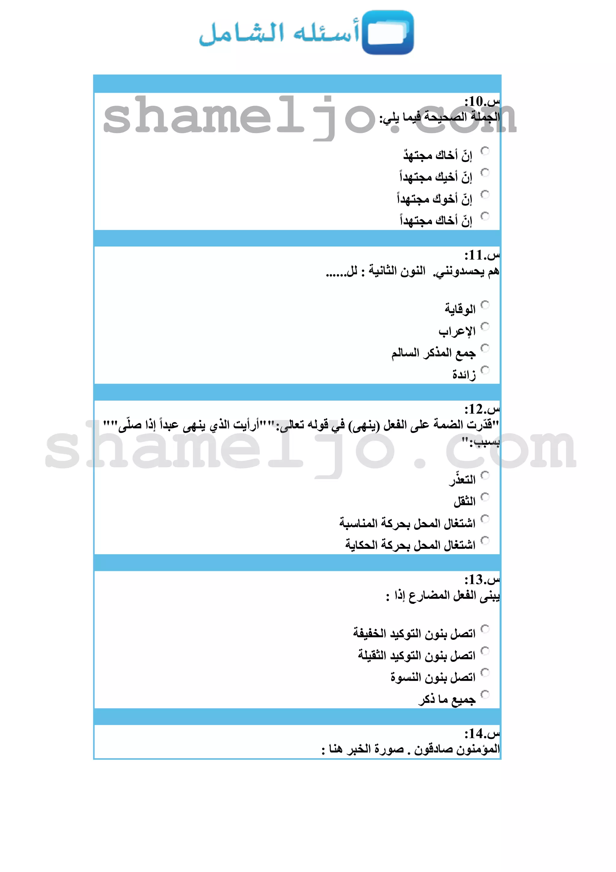 ‫س‬.11:
:‫يلي‬ ‫فيما‬ ‫الصحيحة‬ ‫الجملة‬
‫مجتهد‬ ‫أخاك‬ ّ‫إن‬
‫مجتهدا‬ ‫أخيك‬ ّ‫إن‬
‫مجتهدا‬ ‫أخوك‬ ّ‫إن‬
‫مجتهدا‬ ‫أخاك‬ ّ‫إن‬
‫س‬.11:
.‫يحسدونني‬ ‫هم‬......‫لل‬ : ‫الثانية‬ ‫النون‬
‫الوقاية‬
‫اإلعراب‬
‫جمع‬‫السالم‬ ‫المذكر‬
‫زائدة‬
‫س‬.12:
""‫ى‬ّ‫ل‬‫ص‬ ‫إذا‬ ‫عبدا‬ ‫ينهى‬ ‫الذي‬ ‫تعالى:""أرأيت‬ ‫قوله‬ ‫في‬ )‫(ينهى‬ ‫الفعل‬ ‫على‬ ‫الضمة‬ ‫ّرت‬‫د‬‫"ق‬
":‫بسبب‬
‫ر‬ّ‫التعذ‬
‫الثقل‬
‫المناسبة‬ ‫بحركة‬ ‫المحل‬ ‫اشتغال‬
‫الحكاية‬ ‫بحركة‬ ‫المحل‬ ‫اشتغال‬
‫س‬.13:
: ‫إذا‬ ‫المضارع‬ ‫الفعل‬ ‫يبنى‬
‫بنون‬ ‫اتصل‬‫الخفيفة‬ ‫التوكيد‬
‫الثقيلة‬ ‫التوكيد‬ ‫بنون‬ ‫اتصل‬
‫النسوة‬ ‫بنون‬ ‫اتصل‬
‫ذكر‬ ‫ما‬ ‫جميع‬
‫س‬.14:
: ‫هنا‬ ‫الخبر‬ ‫صورة‬ . ‫صادقون‬ ‫المؤمنون‬
shameljo.com
shameljo.com
 
