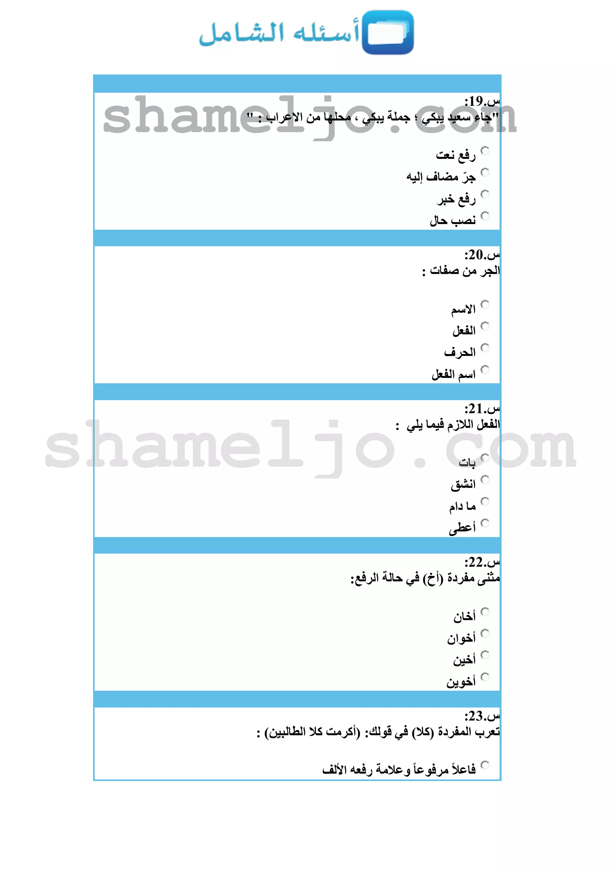 ‫س‬.19:
" : ‫االعراب‬ ‫من‬ ‫محلها‬ ، ‫يبكي‬ ‫جملة‬ ‫؛‬ ‫يبكي‬ ‫سعيد‬ ‫"جاء‬
‫نعت‬ ‫رفع‬
‫مضاف‬ ّ‫جر‬‫إليه‬
‫خبر‬ ‫رفع‬
‫حال‬ ‫نصب‬
‫س‬.21:
: ‫صفات‬ ‫من‬ ‫الجر‬
‫االسم‬
‫الفعل‬
‫الحرف‬
‫الفعل‬ ‫اسم‬
‫س‬.21:
‫يلي‬ ‫فيما‬ ‫الالزم‬ ‫الفعل‬:
‫بات‬
‫انشق‬
‫دام‬ ‫ما‬
‫أعطى‬
‫س‬.22:
:‫الرفع‬ ‫حالة‬ ‫في‬ )‫(أخ‬ ‫مفردة‬ ‫مثنى‬
‫أخان‬
‫أخوان‬
‫أخين‬
‫أخوين‬
‫س‬.23:
: )‫الطالبين‬ ‫كال‬ ‫(أكرمت‬ :‫قولك‬ ‫في‬ )‫(كال‬ ‫المفردة‬ ‫تعرب‬
‫األلف‬ ‫رفعه‬ ‫وعالمة‬ ‫مرفوعا‬ ‫فاعال‬
shameljo.com
shameljo.com
 