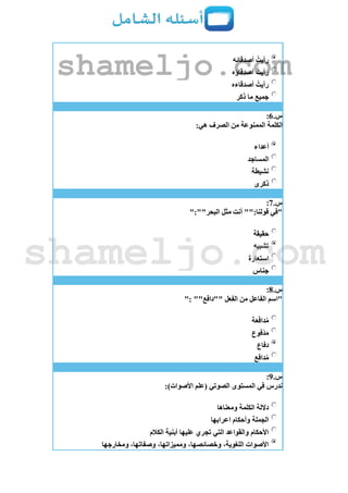 ‫أصدقائه‬ ُ‫رأيت‬
‫أصدقاؤه‬ ُ‫رأيت‬
‫أصدقاءه‬ ُ‫رأيت‬
‫ذكر‬ ‫ما‬ ‫جميع‬
‫س‬.6:
‫الكلمة‬:‫هي‬ ‫الصرف‬ ‫من‬ ‫الممنوعة‬
‫أعداء‬
‫المساجد‬
‫نشيطة‬
‫ذكرى‬
‫س‬.7:
":""‫البحر‬ ‫مثل‬ ‫أنت‬ "":‫قولنا‬ ‫"في‬
‫حقيقة‬
‫تشبيه‬
‫استعارة‬
‫جناس‬
‫س‬.8:
": ""‫""دافع‬ ‫الفعل‬ ‫من‬ ‫الفاعل‬ ‫"اسم‬
‫ة‬َ‫ع‬َ‫ف‬‫دا‬ُ‫م‬
‫ْفوع‬‫د‬َ‫م‬
‫دفاع‬
‫ع‬ِ‫ف‬‫دا‬ُ‫م‬
‫س‬.9:
‫في‬ ‫ندرس‬:)‫األصوات‬ ‫(علم‬ ‫الصوتي‬ ‫المستوى‬
‫ومعناها‬ ‫الكلمة‬ ‫داللة‬
‫اعرابها‬ ‫وأحكام‬ ‫الجملة‬
‫الكالم‬ ‫أبنية‬ ‫عليها‬ ‫تجري‬ ‫التي‬ ‫والقواعد‬ ‫األحكام‬
‫ومخارجها‬ ،‫وصفاتها‬ ،‫ومميزاتها‬ ،‫وخصائصها‬ ،‫اللغوية‬ ‫األصوات‬
shameljo.com
shameljo.com
 