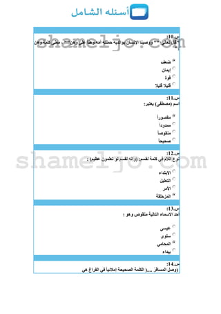 ‫س‬.11:
ً‫ا‬‫وهن‬ ‫ه‬ّ‫م‬‫أ‬ ‫حملته‬ ‫بوالديه‬ ‫اإلنسان‬ ‫ووصينا‬ "":‫تعالى‬ ‫"قال‬‫وهن‬ ‫كلمة‬ ‫معنى‬ ، ""‫وهن‬ ‫على‬
":
‫ضعف‬
‫إيمان‬
‫قوة‬
‫قليال‬ ‫قليال‬
‫س‬.11:
:‫يعتبر‬ )‫(مصطفى‬ ‫اسم‬
ً‫ا‬‫مقصور‬
ً‫ا‬‫ممدود‬
ً‫ا‬‫منقوص‬
ً‫ا‬‫صحيح‬
‫س‬.12:
: )‫عظيم‬ ‫تعلمون‬ ‫لو‬ ‫لقسم‬ ‫(وإنه‬ :‫لقسم‬ ‫كلمة‬ ‫في‬ ‫الالم‬ ‫نوع‬
‫االبتداء‬
‫التعليل‬
‫األمر‬
‫المزحلقة‬
‫س‬.13:
: ‫وهو‬ ‫منقوص‬ ‫التالية‬ ‫االسماء‬ ‫أحد‬
‫عيسى‬
‫سلوى‬
‫المحامي‬
‫بيداء‬
‫س‬.14:
‫هي‬ ‫الفراغ‬ ‫في‬ ً‫ا‬‫إمالئي‬ ‫الصحيحة‬ ‫الكلمة‬ (.... ُ‫المسافر‬ ‫(وصل‬
shameljo.com
shameljo.com
 