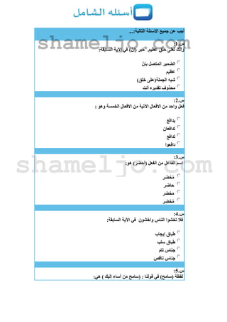 ...:‫التالية‬ ‫األسئلة‬ ‫جميع‬ ‫عن‬ ‫أجب‬
‫س‬.1:
.‫عظيم‬ ‫خلق‬ ‫لعلى‬ ‫ك‬ّ‫ن‬‫وإ‬:‫السابقة‬ ‫اآلية‬ ‫في‬ )ّ‫(إن‬ ‫خبر‬
ّ‫بإن‬ ‫المتصل‬ ‫الضمير‬
‫عظيم‬
)‫خلق‬ ‫الجملة(على‬ ‫شبه‬
‫أنت‬ ‫تقديره‬ ‫محذوف‬
‫س‬.2:
: ‫وهو‬ ‫الخمسة‬ ‫االفعال‬ ‫من‬ ‫اآلتية‬ ‫االفعال‬ ‫من‬ ‫واحد‬ ‫فعل‬
‫يدافع‬
‫تدافعان‬
‫تدافع‬
‫دافعوا‬
‫س‬.3:
:‫هو‬ )‫(أحضر‬ ‫الفعل‬ ‫من‬ ‫الفاعل‬ ‫اسم‬
‫ر‬َ‫ض‬ ْ‫ح‬ُ‫م‬
‫حاضر‬
‫ر‬َ‫ض‬ ْ‫ح‬َ‫م‬
‫ر‬ِ‫ض‬ ْ‫ح‬ُ‫م‬
‫س‬.4:
‫واخشون‬ ‫الناس‬ ‫تخشوا‬ ‫فال‬:‫السابقة‬ ‫اآلية‬ ‫في‬
‫إيجاب‬ ‫طباق‬
‫سلب‬ ‫طباق‬
‫تام‬ ‫جناس‬
‫ناقص‬ ‫جناس‬
‫س‬.5:
‫(سامح‬ : ‫قولنا‬ ‫في‬ )‫(سامح‬ ‫لفظة‬:‫هي‬ ) ‫إليك‬ ‫أساء‬ ‫ن‬َ‫م‬
shameljo.com
shameljo.com
 