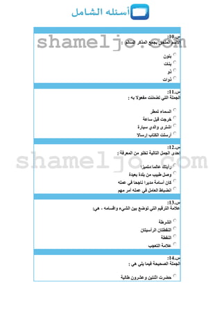 ‫س‬.11:
‫الم‬ّ‫س‬‫ال‬ ‫المذكر‬ ‫بجمع‬ ‫الملحق‬ ‫االسم‬:
‫بنون‬
‫بنات‬
‫ذو‬
‫ذوات‬
‫س‬.11:
‫الجملة‬: ‫به‬ ‫مفعوال‬ ‫نت‬ّ‫م‬‫تض‬ ‫التي‬
‫تمطر‬ ‫السماء‬
‫ساعة‬ ‫قبل‬ ‫خرجت‬
‫سيارة‬ ‫والدي‬ ‫اشترى‬
‫إرساال‬ ‫الكتاب‬ ‫أرسلت‬
‫س‬.12:
: ‫المعرفة‬ ‫من‬ ‫تخلو‬ ‫التالية‬ ‫الجمل‬ ‫إحدى‬
‫متميزا‬ ‫عالما‬ ‫رأيتك‬
‫بعيدة‬ ‫بلدة‬ ‫من‬ ‫طبيب‬ ‫وصل‬
‫عمله‬ ‫في‬ ‫ناجحا‬ ‫مديرا‬ ‫أسامة‬ ‫كان‬
‫في‬ ‫العامل‬ ‫انضباط‬‫مهم‬ ‫أمر‬ ‫عمله‬
‫س‬.13:
:‫هي‬ ، ‫واقسامه‬ ‫الشيء‬ ‫بين‬ ‫توضع‬ ‫التي‬ ‫الترقيم‬ ‫عالمة‬
‫الشرطة‬
‫الرأسيتان‬ ‫النقطتان‬
‫النقطة‬
‫التعجب‬ ‫عالمة‬
‫س‬.14:
: ‫هي‬ ‫يلي‬ ‫فيما‬ ‫الصحيحة‬ ‫الجملة‬
‫طالبة‬ ‫وعشرون‬ ‫اثنتين‬ ‫حضرت‬
shameljo.com
shameljo.com
 