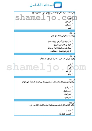 : )ً‫ا‬‫مريض‬ ‫منكم‬ ‫كان‬ ‫ومن‬ ( :‫تعالى‬ ‫قوله‬ ‫في‬ ً‫ا‬‫مريض‬ ‫كلمة‬ ‫إعراب‬
‫حال‬
‫كان‬ ‫خبر‬
‫كان‬ ‫اسم‬
‫نعت‬
‫س‬.21:
: ‫االتي‬ ‫من‬ ‫شاهد‬ ‫في‬ ‫الفاعل‬ ‫اسم‬ ‫ورد‬
‫ث‬َ‫د‬‫ح‬ُ‫م‬ ‫ربهم‬ ‫من‬ ‫ذكر‬ ‫من‬ ‫يأتيهم‬ ‫ما‬
‫كنتم‬ ‫ان‬ ‫فلوال‬‫مدينين‬ ‫غير‬
‫مرساها‬ ‫ايان‬ ‫الساعة‬ ‫عن‬ ‫يسألونك‬
‫المكذبون‬ ‫الضالون‬ ‫أيها‬ ‫انكم‬ ‫ثم‬
‫س‬.21:
‫عليم‬ ‫علم‬ ‫ذي‬ ‫كل‬ ‫وفوق‬: ‫السابقة‬ ‫االية‬ ‫في‬ ‫المبتدأ‬ ،
‫فوق‬
‫كل‬
‫علم‬ ‫ذي‬
‫عليم‬
‫س‬.22:
: ‫أنها‬ ‫على‬ ‫السابقة‬ ‫الجملة‬ ‫في‬ ‫وردت‬ ‫مرتحل‬ ‫كلمة‬ ، ‫االربعاء‬ ‫يوم‬ ‫القوم‬ ‫مرتحل‬
‫فاعل‬ ‫اسم‬
‫مفعول‬ ‫اسم‬
‫زمان‬ ‫اسم‬
‫مكان‬ ‫اسم‬
‫س‬.23:
: ‫هي‬ ،‫األخرى‬ ‫ر‬ّ‫س‬‫تف‬ ‫إحداهما‬ ‫جملتين‬ ‫بين‬ ‫توضع‬ ‫التي‬ ‫الترقيم‬ ‫عالمة‬
‫الفاصلة‬
‫المنقوطة‬ ‫الفاصلة‬
shameljo.com
shameljo.com
 