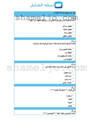 ...:‫التالية‬ ‫األسئلة‬ ‫جميع‬ ‫عن‬ ‫أجب‬
‫س‬.1:
"ِ‫العين‬ َ‫رأي‬ ‫يهم‬َ‫ل‬‫مث‬ ‫هم‬َ‫ن‬‫يرو‬ "" :‫تعالى‬ ‫قوله‬ ‫في‬ )‫(رأي‬ ‫كلمة‬ ‫"إعراب‬
‫ثان‬ ‫به‬ ‫مفعول‬
‫ألجله‬ ‫مفعول‬
‫معه‬ ‫مفعول‬
‫مطلق‬ ‫مفعول‬
‫س‬.2:
: )‫عمرك‬ ‫(كم‬ ‫قولنا‬ ‫في‬ ‫عمرك‬ ‫كلمة‬ ‫بعد‬ ‫المناسبة‬ ‫الترقيم‬ ‫عالمة‬
‫التعجب‬ ‫عالمة‬)!(
).( ‫النقطة‬
)‫(؟‬ ‫االستفهام‬ ‫عالمة‬
)،( ‫الفاصلة‬
‫س‬.3:
:‫هي‬ ‫مقام‬ ‫كلمة‬ ) ‫أمين‬ ‫مقام‬ ‫في‬ ‫قين‬ّ‫ت‬‫الم‬ ّ‫إن‬ (
‫مفعول‬ ‫اسم‬
‫مكان‬ ‫اسم‬
‫زمان‬ ‫اسم‬
‫ميمي‬ ‫مصدر‬
‫س‬.4:
":""‫الضاد‬ ‫لغة‬ ‫""نتعلم‬ :‫قولنا‬ ‫"في‬
‫استعارة‬
‫كناية‬
‫تشبيه‬
‫طباق‬
‫س‬.5:
‫إخوة‬ ‫المؤمنون‬ ‫ما‬ّ‫ن‬‫"إ‬":""‫""المؤمنون‬ ‫كلمة‬
shameljo.com
shameljo.com
 