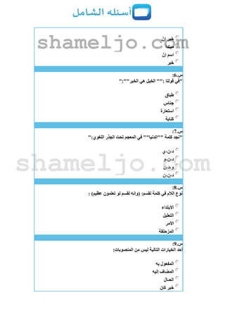 ّ‫إن‬ ‫خبر‬
‫مبتدأ‬
ّ‫إن‬ ‫اسم‬
‫خبر‬
‫س‬.6:
":""‫الخير‬ ‫هي‬ ‫الخيل‬ "": ‫قولنا‬ ‫"في‬
‫طباق‬
‫جناس‬
‫استعارة‬
‫كناية‬
‫س‬.7:
":‫اللغوي‬ ‫الجذر‬ ‫تحت‬ ‫المعجم‬ ‫في‬ ""‫""الدنيا‬ ‫كلمة‬ ‫"نجد‬
‫د،ن،ي‬
‫د،ن،و‬
‫و،د،ن‬
‫د،ن،ن‬
‫س‬.8:
: )‫عظيم‬ ‫تعلمون‬ ‫لو‬ ‫لقسم‬ ‫(وإنه‬ :‫لقسم‬ ‫كلمة‬ ‫في‬ ‫الالم‬ ‫نوع‬
‫االبتداء‬
‫التعليل‬
‫األمر‬
‫المزحلقة‬
‫س‬.9:
:‫المنصوبات‬ ‫من‬ ‫ليس‬ ‫التالية‬ ‫الخيارات‬ ‫أحد‬
‫به‬ ‫المفعول‬
‫إليه‬ ‫المضاف‬
‫الحـال‬
‫كان‬ ‫خبر‬
shameljo.com
shameljo.com
 