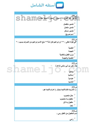 ‫س‬.11:
‫هذا‬ ‫نور‬ ‫{أنا‬‫مؤمن‬ ‫أنا‬ ‫إذ‬ ‫الكون‬: ‫هنا‬ ‫المبتدأ‬ ‫صورة‬ }
‫منفصل‬ ‫ضمير‬
‫متصل‬ ‫ضمير‬
‫مستتر‬ ‫ضمير‬
‫صريح‬ ‫اسم‬
‫س‬.11:
" : ‫بسبب‬ ‫الصرف‬ ‫من‬ ‫إبراهيم‬ ‫االسم‬ ‫منع‬ ""‫أمة‬ ‫كان‬ ‫إبراهيم‬ ‫إن‬ "" : ‫تعالى‬ ‫قوله‬ ‫"في‬
‫العلمية‬
‫العجمة‬
‫والعلمية‬ ‫الفعل‬ ‫وزن‬
‫والعجمة‬ ‫العلمية‬
‫س‬.12:
:ً‫ا‬‫شاعر‬ ‫سلمى‬ ‫أبي‬ ‫بن‬ ‫زهير‬ ‫يعد‬
ً‫ا‬‫جاهلي‬
ً‫ا‬‫إسالمي‬
ً‫ا‬‫عباسي‬
‫أندلسيا‬
‫س‬.13:
::‫هو‬ ‫قديما‬ ‫إعراب‬ ( ‫بدينار‬ ‫قديما‬ ‫كتابا‬ ‫اشتريت‬ {
‫منصوب‬ ‫حال‬
‫منصوب‬ ‫به‬ ‫مفعول‬
‫ثان‬ ‫به‬ ‫مفعول‬
‫نعت‬
‫س‬.14:
: ‫رمى‬ ‫الفعل‬ ‫من‬ ‫المفعول‬ ‫اسم‬
‫رامي‬
shameljo.com
shameljo.com
 