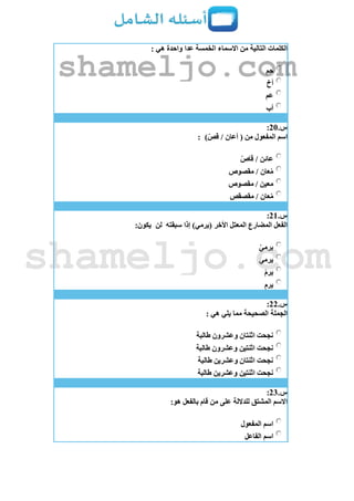 : ‫هي‬ ‫واحدة‬ ‫عدا‬ ‫الخمسة‬ ‫االسماء‬ ‫من‬ ‫التالية‬ ‫الكلمات‬
‫حم‬
‫أخ‬
‫عم‬
‫أب‬
‫س‬.21:
)ّ‫قص‬ / ‫أعان‬ ( ‫من‬ ‫المفعول‬ ‫اسم‬:
ّ‫قاص‬ / ‫عائن‬
‫مقصوص‬ / ‫عان‬ُ‫م‬
‫مقصوص‬ / ‫معين‬
‫عان‬ُ‫م‬‫مقصقص‬ /
‫س‬.21:
‫سبقته‬ ‫إذا‬ )‫(يرمي‬ ‫األخر‬ ‫المعتل‬ ‫المضارع‬ ‫الفعل‬‫لن‬:‫يكون‬
ْ‫يرمي‬
َ‫ي‬‫يرم‬
ْ‫م‬‫ير‬
ِ‫م‬‫ير‬
‫س‬.22:
: ‫هي‬ ‫يلي‬ ‫مما‬ ‫الصحيحة‬ ‫الجملة‬
‫طالبة‬ ‫وعشرون‬ ‫اثنتان‬ ‫نجحت‬
‫طالبة‬ ‫وعشرون‬ ‫اثنتين‬ ‫نجحت‬
‫طالبة‬ ‫وعشرين‬ ‫اثنتان‬ ‫نجحت‬
‫اثنتين‬ ‫نجحت‬‫طالبة‬ ‫وعشرين‬
‫س‬.23:
:‫هو‬ ‫بالفعل‬ ‫قام‬ ‫من‬ ‫على‬ ‫للداللة‬ ‫المشتق‬ ‫االسم‬
‫المفعول‬ ‫اسم‬
‫الفاعل‬ ‫اسم‬
shameljo.com
shameljo.com
 