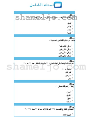 ‫س‬.11:
": "" ‫روعاتنا‬ ‫وآمن‬ ‫عوراتنا‬ ‫استر‬ ‫اللهم‬ "" ‫الشريف‬ ‫الحديث‬ ‫"في‬
‫طباق‬
‫جناس‬
‫ترادف‬
‫تشبيه‬
‫س‬.11:
: ‫الصحيحة‬ ‫هي‬ ‫فقط‬ ‫التالية‬ ‫من‬ ‫واحدة‬
ٌ‫ر‬‫خي‬ ‫التأني‬ ‫في‬ ‫إن‬
ً‫ا‬‫خير‬ ‫التأني‬ ‫في‬ ‫ان‬
ٍ ‫خير‬ ‫التأني‬ ‫في‬ ‫ان‬
ْ‫الخير‬ ‫التأني‬ ‫في‬ ‫إن‬
‫س‬.12:
" : ‫هو‬ "" ‫احد‬ ً‫ا‬‫كفو‬ ‫له‬ ‫يكن‬ ‫ولم‬ "" : ‫تعالى‬ ‫قوله‬ ‫في‬ )ً‫ا‬‫(كفو‬ ‫كلمة‬ ‫"اعراب‬
‫به‬ ‫مفعول‬
‫خبر‬‫كان‬
‫كان‬ ‫اسم‬
‫حال‬
‫س‬.13:
: ‫بمعنى‬ ‫فعل‬ ‫اسم‬ ( ‫(شتان‬
‫اسرع‬
‫افترق‬
ْ‫ل‬ّ‫ه‬‫تم‬
ْ‫اسكت‬
‫س‬.14:
" : "" ‫سيارة‬ "" ‫لـ‬ ‫اإلعرابية‬ ‫الحركة‬ "" ‫سيارة‬ ‫ألف‬ ‫الشارع‬ ‫في‬ ‫"كأنما‬
‫الفتح‬ ‫تنوين‬
shameljo.com
shameljo.com
 