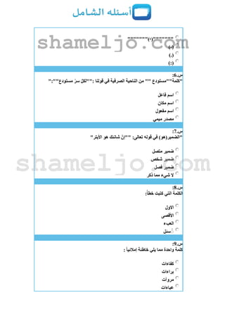 """"""")‫"""""""(؛‬
)،(
).(
):(
‫س‬.6:
":""‫مستودع‬ ّ‫سر‬ ّ‫ل‬‫:""لك‬ ‫قولنا‬ ‫في‬ ‫الصرفية‬ ‫الناحية‬ ‫من‬ "" ‫"كلمة""مستودع‬
‫فاعل‬ ‫اسم‬
‫مكان‬ ‫اسم‬
‫مفعول‬ ‫اسم‬
‫ميمي‬ ‫مصدر‬
‫س‬.7:
:‫تعالى‬ ‫قوله‬ ‫في‬ )‫"الضمير(هو‬"‫األبتر‬ ‫هو‬ ‫شانئك‬ ّ‫""إن‬
‫متصل‬ ‫ضمير‬
‫شخص‬ ‫ضمير‬
‫فصل‬ ‫ضمير‬
‫ذكر‬ ‫مما‬ ‫شيء‬ ‫ال‬
‫س‬.8:
:‫خطأ‬ ‫كتبت‬ ‫التي‬ ‫الكلمة‬
‫االول‬
‫األقصى‬
‫العبء‬
‫سئل‬ ُُ
‫س‬.9:
: ‫إمالئيا‬ ‫خاطئة‬ ‫يلي‬ ‫مما‬ ‫واحدة‬ ‫كلمة‬
‫كفاءات‬
‫براءات‬
‫مروآت‬
‫عباءات‬
shameljo.com
shameljo.com
 