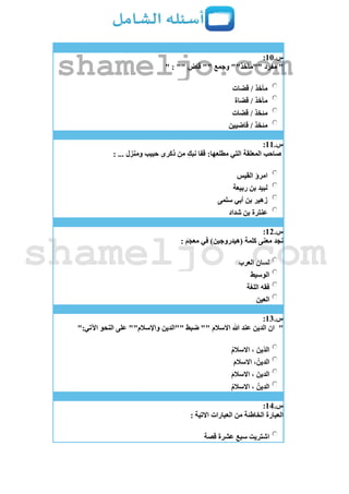 ‫س‬.11:
"" : "" ‫قاض‬ "" ‫وجمع‬ ""‫""مآخذ‬ ‫مفرد‬
‫قضات‬ / ‫مأخذ‬
‫قضاة‬ / ‫مآخذ‬
‫قضات‬ / ‫مئخذ‬
‫قاضيين‬ / ‫مئخذ‬
‫س‬.11:
: ... ‫ومنزل‬ ‫حبيب‬ ‫ذكرى‬ ‫من‬ ِ‫نبك‬ ‫قفا‬ :‫مطلعها‬ ‫التي‬ ‫المعلقة‬ ‫صاحب‬
‫القيس‬ ‫امرؤ‬
‫ربيعة‬ ‫بن‬ ‫لبيد‬
‫سلمى‬ ‫أبي‬ ‫بن‬ ‫زهير‬
‫شداد‬ ‫بن‬ ‫عنترة‬
‫س‬.12:
: ‫معجم‬ ‫في‬ )‫(هيدروجين‬ ‫كلمة‬ ‫معنى‬ ‫نجد‬
‫العرب‬ ‫لسان‬
‫الوسيط‬
‫اللغة‬ ‫فقه‬
‫العين‬
‫س‬.13:
"":‫اآلتي‬ ‫النحو‬ ‫على‬ ""‫واإلسالم‬ ‫""الدين‬ ‫ضبط‬ "" ‫االسالم‬ ‫هللا‬ ‫عند‬ ‫الدين‬ ‫ان‬
ُ‫م‬‫االسال‬ ، َ‫ّين‬‫د‬‫ال‬
َ‫م‬‫االسال‬ ،ُ‫الدين‬
َ‫م‬‫االسال‬ ، َ‫الدين‬
، ُ‫الدين‬ُ‫م‬‫االسال‬
‫س‬.14:
: ‫االتية‬ ‫العبارات‬ ‫من‬ ‫الخاطئة‬ ‫العبارة‬
‫قصة‬ ‫عشرة‬ ‫سبع‬ ‫اشتريت‬
shameljo.com
shameljo.com
 