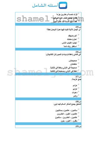 ‫جزءا‬ ‫وعشرين‬ ‫خمسة‬ ‫قرأت‬
‫مساكين‬ ‫عشر‬ ‫اطعام‬ ‫اليمين‬ ‫كفارة‬
‫شهرا‬ ‫عشر‬ ‫اثنا‬ ‫السنة‬ ‫اشهر‬ ‫عدد‬
‫س‬.15:
‫خطأ؟‬ ‫الوصل‬ ‫همزة‬ ‫فيها‬ ‫كتبت‬ ‫اآلتية‬ ‫الجمل‬ ‫أي‬
‫ضيفك‬ ْ‫م‬‫أكر‬
ْ‫م‬‫احتر‬‫معلمك‬
‫الناس‬ ‫إغتياب‬ ْ‫تجنب‬
‫دائما‬ ‫ربك‬ ‫استغفر‬
‫س‬.16:
:‫الكتابيتان‬ ‫الصورتان‬ )‫ْء‬‫د‬‫)،(بـ‬‫(عطاء‬ ‫كلمتي‬ ‫في‬
.‫صحيحتان‬
.‫خاطئتان‬
.‫الثانية‬ ‫في‬ ‫وخطأ‬ ‫األولى‬ ‫في‬ ‫صحيحة‬
.‫الثانية‬ ‫في‬ ‫وصحيحة‬ ‫األولى‬ ‫في‬ ‫خطأ‬
‫س‬.17:
:‫عزيمة‬ ‫جمع‬
‫عزائم‬
‫عزايم‬
‫دعوات‬
‫والئم‬
‫س‬.18:
:‫يلي‬ ‫فيما‬ ‫السالم‬ ‫المذكر‬ ‫بجمع‬ ‫الملحق‬
‫بستانيون‬ ،‫عالمون‬ ، ‫سالمون‬
‫العشرون‬ ، ‫أهلون‬ ،‫عالمون‬
‫سالمون‬ ، ‫العشرون‬ ، ‫عالمون‬
‫بنون‬ ، ‫أعلون‬ ، ‫باقون‬
‫س‬.19:
shameljo.com
shameljo.com
 