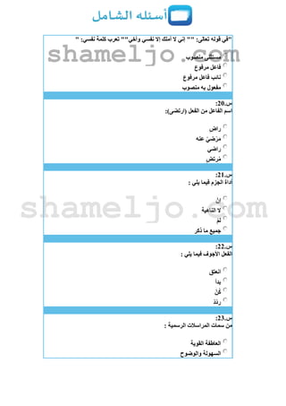 " :‫نفسي‬ ‫كلمة‬ ‫تعرب‬ ""‫وأخي‬ ‫نفسي‬ ‫إال‬ ‫أملك‬ ‫ال‬ ‫إني‬ "" :‫تعالى‬ ‫قوله‬ ‫"في‬
‫منصوب‬ ‫مستثنى‬
‫مرفوع‬ ‫فاعل‬
‫مرفوع‬ ‫فاعل‬ ‫نائب‬
‫منصوب‬ ‫به‬ ‫مفعول‬
‫س‬.21:
:)‫(ارتضى‬ ‫الفعل‬ ‫من‬ ‫الفاعل‬ ‫اسم‬
‫راض‬
‫عنه‬ ّ‫ضي‬ْ‫ر‬َ‫م‬
‫راضي‬
‫رتض‬ُ‫م‬
‫س‬.21:
: ‫يلي‬ ‫فيما‬ ‫الجزم‬ ‫أداة‬
ْ‫إن‬
‫الناهية‬ ‫ال‬
ْ‫م‬‫ل‬
‫ذكر‬ ‫ما‬ ‫جميع‬
‫س‬.22:
‫األجوف‬ ‫الفعل‬: ‫يلي‬ ‫فيما‬
‫انعتق‬
‫بدأ‬
ْ‫ن‬ُ‫ك‬
ْ‫د‬ّ‫د‬‫ر‬
‫س‬.23:
: ‫الرسمية‬ ‫المراسالت‬ ‫سمات‬ ‫من‬
‫القوية‬ ‫العاطفة‬
‫والوضوح‬ ‫السهولة‬
shameljo.com
shameljo.com
 