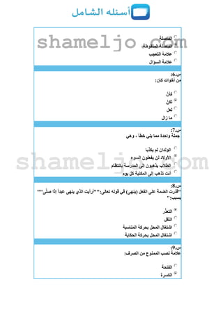 ‫الفاصلة‬
‫المنقوطة‬ ‫الفاصلة‬
‫التعجب‬ ‫عالمة‬
‫السؤال‬ ‫عالمة‬
‫س‬.6:
:‫كان‬ ‫أخوات‬ ‫من‬
‫كأن‬
‫لكن‬
‫لعل‬
‫زال‬ ‫ما‬
‫س‬.7:
‫وهي‬ ، ‫خطأ‬ ‫يلي‬ ‫مما‬ ‫واحدة‬ ‫جملة‬
‫يكذبا‬ ‫لم‬ ‫الولدان‬
‫السوء‬ ‫يفعلون‬ ‫لن‬ ‫األوالد‬
‫بانتظام‬ ‫المدرسة‬ ‫إلى‬ ‫يذهبون‬ ‫الطالب‬
‫يوم‬ ‫كل‬ ‫المكتبة‬ ‫إلى‬ ‫تذهب‬ ‫أنت‬
‫س‬.8:
""‫ى‬‫صل‬ ‫إذا‬ ‫عبدا‬ ‫ينهى‬ ‫الذي‬ ‫تعالى:""أرأيت‬ ‫قوله‬ ‫في‬ )‫(ينهى‬ ‫الفعل‬ ‫على‬ ‫الضمة‬ ‫رت‬‫"قد‬
":‫بسبب‬
‫ال‬‫ر‬‫تعذ‬
‫الثقل‬
‫المناسبة‬ ‫بحركة‬ ‫المحل‬ ‫اشتغال‬
‫الحكاية‬ ‫بحركة‬ ‫المحل‬ ‫اشتغال‬
‫س‬.9:
:‫الصرف‬ ‫من‬ ‫الممنوع‬ ‫نصب‬ ‫عالمة‬
‫الفتحة‬
‫الكسرة‬
shameljo.com
shameljo.com
 