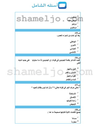 ‫ي‬ِ‫ض‬ْ‫ر‬ُ‫م‬
‫عنه‬ ‫ي‬ِ‫ض‬ْ‫ر‬َ‫م‬
‫مرضو‬
‫مرضوي‬
‫س‬.15:
:‫العصر‬ ‫شعراء‬ ‫من‬ ‫تمام‬ ‫أبو‬ ‫يعد‬
‫الجاهلي‬
‫األموي‬
‫العباسي‬
‫األندلسي‬
‫س‬.16:
‫استوليا‬ ‫ما‬ ‫إذا‬ ‫الجديدين‬ ‫إن‬ :‫قوله‬ ‫في‬ ‫الجديدين‬ ‫بكلمة‬ ‫الشاعر‬ ‫قصد‬‫أدنياه‬ ‫جديد‬ ‫على‬
‫للبلى‬
‫والنهار‬ ‫الليل‬
‫والقمر‬ ‫الشمس‬
‫والعجز‬ ‫القوة‬
‫والطعام‬ ‫الماء‬
‫س‬.17:
"" ‫للعبيد‬ ‫بظالم‬ ‫ليس‬ ‫هللا‬ ‫وأن‬ "":‫تعالى‬ ‫قوله‬ ‫في‬ ‫الجر‬ ‫حرف‬ ‫معنى‬
‫االستعانة‬
‫اإللصاق‬
‫للتوكيد‬ ‫زائدة‬
‫التبعيض‬
‫س‬.18:
: ‫عدا‬ ‫ما‬ ‫صحيحة‬ ‫كتابتها‬ ‫االتية‬ ‫الكلمات‬ ‫جميع‬
‫مساءا‬
‫مجترئا‬
shameljo.com
shameljo.com
 