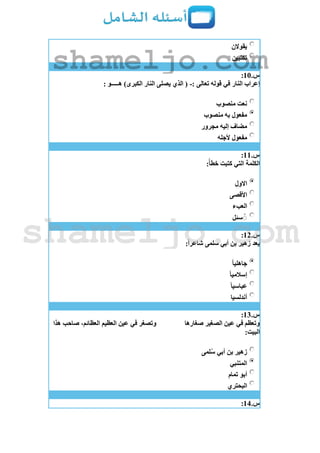 ‫يقوالن‬
‫تكتبين‬
‫س‬.11:
: ‫تعالى‬ ‫قوله‬ ‫في‬ ‫النار‬ ‫إعراب‬-: ‫هـــــو‬ )‫الكبرى‬ ‫النار‬ ‫يصلى‬ ‫الذي‬ (
‫منصوب‬ ‫نعت‬
‫منصوب‬ ‫به‬ ‫مفعول‬
‫مجرور‬ ‫إليه‬ ‫مضاف‬
‫ألجله‬ ‫مفعول‬
‫س‬.11:
:ً‫خطأ‬ ‫كتبت‬ ‫التي‬ ‫الكلمة‬
‫االول‬
‫األقصى‬
‫العبء‬
‫سئل‬ُ
‫س‬.12:
:ً‫ا‬‫شاعر‬ ‫سلمى‬ ‫أبي‬ ‫بن‬ ‫زهير‬ ‫يعد‬
ً‫ا‬‫جاهلي‬
ً‫ا‬‫إسالمي‬
ً‫ا‬‫عباسي‬
‫أندلسيا‬
‫س‬.13:
‫صغارها‬ ‫الصغير‬ ‫عين‬ ‫في‬ ‫وتعظم‬‫هذا‬ ‫صاحب‬ ،‫العظائم‬ ‫العظيم‬ ‫عين‬ ‫في‬ ‫وتصغر‬
:‫البيت‬
‫لمى‬‫س‬ ‫أبي‬ ‫بن‬ ‫زهير‬
‫المتنبي‬
‫تمام‬ ‫أبو‬
‫البحتري‬
‫س‬.14:
shameljo.com
shameljo.com
 