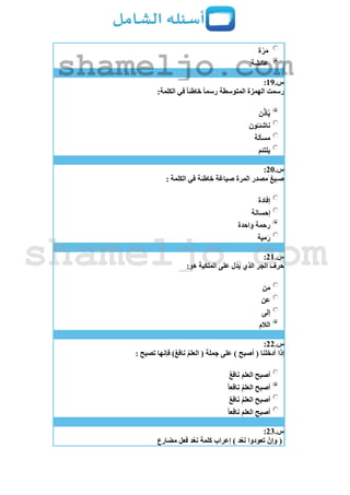 ‫ة‬ّ‫ر‬َ‫م‬
‫عائشة‬
‫س‬.19:
:‫الكلمة‬ ‫في‬ ً‫ا‬‫خاطئ‬ ً‫ا‬‫رسم‬ ‫المتوسطة‬ ‫الهمزة‬ ‫رسمت‬
‫ن‬ّ‫أذ‬‫ي‬
‫ون‬‫ناشئـ‬
‫مسألة‬
‫يلتئم‬
‫س‬.21:
: ‫الكلمة‬ ‫في‬ ‫خاطئة‬ ‫صياغة‬ ‫المرة‬ ‫َمصدر‬ ‫يغ‬ِ‫ـ‬‫ص‬
‫إفادة‬
‫إحسانة‬
‫رحمة‬‫واحدة‬
‫مية‬َ‫ر‬
‫س‬.21:
:‫هو‬ ‫الملكية‬ ‫على‬ ‫يدل‬ ‫الذي‬ ‫الجر‬ ‫حرف‬
‫من‬
‫عن‬
‫إلى‬
‫الالم‬
‫س‬.22:
: ‫تصبح‬ ‫فإنها‬ )ٌ‫ع‬‫ناف‬ ‫العلم‬ ( ‫جملة‬ ‫على‬ ) ‫أصبح‬ ( ‫أدخلنا‬ ‫إذا‬
ٌ‫ع‬‫ناف‬ َ‫م‬‫العل‬ ‫أصبح‬
ً‫ا‬‫نافع‬ ‫العلم‬ ‫أصبح‬
ٌ‫ع‬‫ناف‬ ‫العلم‬ ‫أصبح‬
ً‫ا‬‫نافع‬ َ‫م‬‫العل‬ ‫أصبح‬
‫س‬.23:
‫مضارع‬ ‫فعل‬ ‫د‬‫نع‬ ‫كلمة‬ ‫إعراب‬ ) ‫د‬‫نع‬ ‫تعودوا‬ ْ‫وإن‬ (
shameljo.com
shameljo.com
 