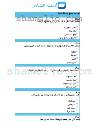 ...:‫التالية‬ ‫األسئلة‬ ‫جميع‬ ‫عن‬ ‫أجب‬
‫س‬.1:
)ٌ‫ناجح‬ ً‫ا‬‫زيد‬ ّ‫أن‬ ‫ني‬ّ‫ر‬‫(س‬ :‫قولنا‬ ‫في‬ ‫المؤول‬ ‫المصدر‬:‫محل‬ ‫في‬
‫به‬ ‫مفعول‬ ‫نصب‬
‫فاعل‬ ‫رفع‬
‫فاعل‬ ‫نائب‬ ‫رفع‬
‫اإلعراب‬ ‫من‬ ‫له‬ ‫محل‬ ‫ال‬
‫س‬.2:
:‫هي‬ )‫الزيتون‬ ‫شجرات‬ ‫(غرست‬ ‫قولك‬ ‫في‬ )‫(شجرات‬ ‫للمفردة‬ ‫اإلعرابية‬ ‫العالمة‬
‫الفتحة‬
‫الضمة‬
‫الكسرة‬
‫الكسر‬ ‫تنوين‬
‫س‬.3:
" ً‫ا‬‫ضعيف‬ ‫كان‬ ِ‫الشيطان‬ َ‫د‬‫كي‬ ّ‫إن‬ "":‫تعالى‬ ‫قوله‬ ‫في‬ )ً‫ا‬‫(ضعيف‬ ‫كلمة‬ ‫"إعراب‬
‫منصوب‬ ‫نعت‬
‫منصوب‬ ‫حال‬
‫منصوب‬ ‫كان‬ ‫خبر‬
‫مؤخر‬ ّ‫إن‬ ‫اسم‬
‫س‬.4:
‫في‬ ‫رأيته‬ : ‫جملة‬ ‫في‬ ‫اآلخر‬ ‫قبل‬ ‫ما‬ ‫بكسر‬ ‫مجلس‬ ‫كلمة‬‫العلم‬ ‫س‬ِ‫ل‬ ْ‫ج‬َ‫م‬
‫زمان‬ ‫اسم‬
‫مكان‬ ‫اسم‬
‫هيئة‬ ‫مصدر‬
‫مرة‬ ‫مصدر‬
‫س‬.5:
:‫هو‬ ‫يلي‬ ‫فيما‬ ً‫ا‬‫سالم‬ ‫مؤنث‬ ‫جمع‬ ‫جمعه‬ ‫يمكن‬ ‫الذي‬ ‫االسم‬
shameljo.com
shameljo.com
 