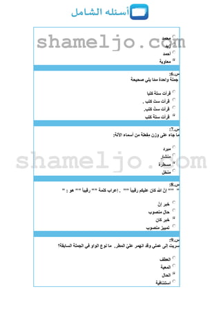‫محمد‬
‫زيد‬
‫أحمد‬
‫معاوية‬
‫س‬.6:
‫صحيحة‬ ‫يلي‬ ‫ا‬ّ‫م‬‫م‬ ‫واحدة‬ ‫جملة‬
‫كتبا‬ ‫ستة‬ ‫قرأت‬
. ‫كتب‬ َ‫ست‬ ‫قرأت‬
.‫كتب‬ ُ‫ست‬ ‫قرأت‬
‫قرأت‬‫كتب‬ َ‫ة‬‫ست‬
‫س‬.7:
:‫اآللة‬ ‫أسماء‬ ‫من‬ ‫فعلة‬ِ‫م‬ ‫وزن‬ ‫على‬ ‫جاء‬ ‫ما‬
‫مبرد‬
‫منشار‬
‫مسطرة‬
‫منخل‬
‫س‬.8:
""" ً‫ا‬‫رقيب‬ ‫عليكم‬ ‫كان‬ ‫هللا‬ ّ‫إن‬ """ : ‫هو‬ "" ً‫ا‬‫رقيب‬ "" ‫كلمة‬ ‫إعراب‬ .
ّ‫إن‬ ‫خبر‬
‫منصوب‬ ‫حال‬
‫كان‬ ‫خبر‬
‫منصوب‬ ‫تمييز‬
‫س‬.9:
‫عملي‬ ‫إلى‬ ‫سريت‬.‫المطر‬ ّ‫ي‬‫عل‬ ‫انهمر‬ ‫وقد‬‫السابقة؟‬ ‫الجملة‬ ‫في‬ ‫الواو‬ ‫نوع‬ ‫ما‬
‫العطف‬
‫المعية‬
‫الحال‬
‫استئنافية‬
shameljo.com
shameljo.com
 