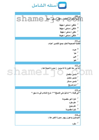 ‫س‬.11:
(‫هبط‬ ، ‫سعى‬ ، ‫التقى‬ ( ‫األفعال‬ ‫من‬ ‫المكان‬ ‫اسم‬
‫ط‬ِ‫ب‬ْ‫ه‬َ‫م‬ / ‫ى‬َ‫ع‬ْ‫س‬َ‫م‬ / ‫لتقى‬ُ‫م‬
‫ط‬َ‫ب‬ْ‫ه‬َ‫م‬ / ‫ى‬َ‫ع‬ْ‫س‬َ‫م‬ / ‫لتقى‬ُ‫م‬
‫ط‬ِ‫ب‬ْ‫ه‬َ‫م‬ / ‫ى‬َ‫ع‬ْ‫س‬َ‫م‬ / ‫لقى‬َ‫م‬
‫هبوط‬ / ‫ى‬َ‫ع‬ْ‫س‬َ‫م‬ / ‫لتقى‬ُ‫م‬
‫س‬.11:
:‫أعباء‬ ‫التكسير‬ ‫جمع‬ ‫لمفرد‬ ‫الصحيحة‬ ‫الكتابة‬
‫عبء‬
‫عبأ‬
‫عبئ‬
‫عبؤ‬
‫س‬.12:
‫مؤمن‬ ‫أنا‬ ‫إذ‬ ‫الكون‬ ‫هذا‬ ‫نور‬ ‫{أنا‬: ‫هنا‬ ‫المبتدأ‬ ‫صورة‬ }
‫منفصل‬ ‫ضمير‬
‫متصل‬ ‫ضمير‬
‫مستتر‬ ‫ضمير‬
‫صريح‬ ‫اسم‬
‫س‬.13:
"‫قولنا‬ ‫في‬" ‫سبق‬ ‫ما‬ ‫في‬ ‫المنادى‬ ‫نوع‬ ،""!ُ‫الصبح‬ ‫متى‬ ُ‫ل‬‫لي‬ ‫:""يا‬
‫مقصودة‬ ‫غير‬ ‫نكرة‬
‫مفرد‬ ‫علم‬
‫جمع‬ ‫علم‬
‫مقصودة‬ ‫نكرة‬
‫س‬.14:
: ‫هنا‬ ‫الخبر‬ ‫صورة‬ . ‫ربهم‬ ‫يدعون‬ ‫المؤمنون‬
‫مفرد‬
shameljo.com
shameljo.com
 