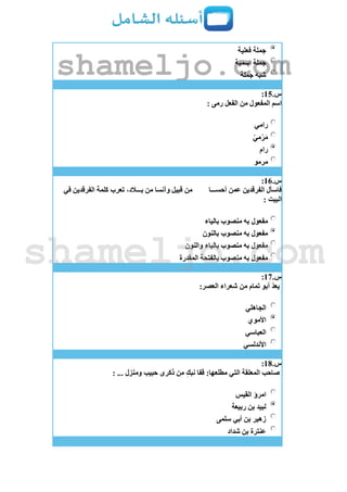 ‫فعلية‬ ‫جملة‬
‫اسمية‬ ‫جملة‬
‫جملة‬ ‫شبه‬
‫س‬.15:
‫رمى‬ ‫الفعل‬ ‫من‬ ‫المفعول‬ ‫اسم‬:
‫رامي‬
ّ‫ي‬‫م‬ْ‫ر‬َ‫م‬
‫رام‬
‫مرمو‬
‫س‬.16:
‫أحســـا‬ ‫عمن‬ ‫الفرقدين‬ ‫فاسأل‬‫في‬ ‫الفرقدين‬ ‫كلمة‬ ‫تعرب‬ ،‫بـــالد‬ ‫من‬ ‫وآنسا‬ ‫قبيل‬ ‫من‬
: ‫البيت‬
‫بالياء‬ ‫منصوب‬ ‫به‬ ‫مفعول‬
‫بالنون‬ ‫منصوب‬ ‫به‬ ‫مفعول‬
‫والنون‬ ‫بالياء‬ ‫منصوب‬ ‫به‬ ‫مفعول‬
‫بالفتحة‬ ‫منصوب‬ ‫به‬ ‫مفعول‬‫المقدرة‬
‫س‬.17:
:‫العصر‬ ‫شعراء‬ ‫من‬ ‫تمام‬ ‫أبو‬ ّ‫د‬‫يع‬
‫الجاهلي‬
‫األموي‬
‫العباسي‬
‫األندلسي‬
‫س‬.18:
: ... ‫ومنزل‬ ‫حبيب‬ ‫ذكرى‬ ‫من‬ ِ‫نبك‬ ‫قفا‬ :‫مطلعها‬ ‫التي‬ ‫المعلقة‬ ‫صاحب‬
‫القيس‬ ‫امرؤ‬
‫ربيعة‬ ‫بن‬ ‫لبيد‬
‫سلمى‬ ‫أبي‬ ‫بن‬ ‫زهير‬
‫شداد‬ ‫بن‬ ‫عنترة‬
shameljo.com
shameljo.com
 