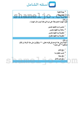 ‫فعلية‬ ‫جملة‬
‫جملة‬ ‫شبه‬
‫س‬.24:
: ‫الهمزة‬ ‫ألن‬ )‫(بئر‬ ‫كلمة‬ ‫في‬ ‫نبرة‬ ‫على‬ ‫المتوسطة‬ ‫الهمزة‬ ‫كتبت‬
‫مكسور‬ ‫قبلها‬ ‫وما‬ ‫مكسورة‬
‫مكسور‬ ‫قبلها‬ ‫وما‬ ‫ساكنة‬
‫مكسور‬ ‫قبلها‬ ‫وما‬ ‫مفتوحة‬
‫مفتوح‬ ‫قبلها‬ ‫وما‬ ‫مفتوحة‬
‫س‬.25:
ُ‫د‬ْ‫ع‬َ‫و‬ْ‫ل‬‫ا‬ ‫ا‬َ‫ذ‬‫ـ‬َ‫ه‬ ‫َى‬‫ت‬َ‫م‬ َ‫ون‬ُ‫ل‬‫و‬ُ‫ق‬َ‫ي‬َ‫و‬ "" :‫تعالى‬ ‫قوله‬ ‫في‬ )‫الوعد‬ ‫هذا‬ ‫(متى‬ ‫"جملة‬ْ‫م‬ُ‫ت‬‫ن‬ُ‫ك‬ ‫ن‬ِ‫إ‬
":‫محل‬ ‫في‬ ""َ‫ين‬ِ‫ق‬ِ‫د‬‫ا‬َ‫ص‬
‫فاعل‬ ‫رفع‬
‫به‬ ‫مفعول‬ ‫نصب‬
‫مبتدأ‬ ‫رفع‬
‫فاعل‬ ‫نائب‬ ‫رفع‬
shameljo.com
shameljo.com
 