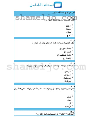 ...:‫التالية‬ ‫األسئلة‬ ‫جميع‬ ‫عن‬ ‫أجب‬
‫س‬.1:
:‫هي‬ ‫التالية‬ ‫الكلمات‬ ‫بين‬ ‫من‬ ‫الصحيحة‬ ‫الكلمة‬
‫مسؤول‬
‫مسوؤل‬
‫مسأول‬
‫ج‬ + ‫أ‬
‫س‬.2:
: )‫عمرك‬ ‫(كم‬ ‫قولنا‬ ‫في‬ ‫عمرك‬ ‫كلمة‬ ‫بعد‬ ‫المناسبة‬ ‫الترقيم‬ ‫عالمة‬
)!( ‫التعجب‬ ‫عالمة‬
).( ‫النقطة‬
)‫(؟‬ ‫االستفهام‬ ‫عالمة‬
)،( ‫الفاصلة‬
‫س‬.3:
":‫محبوب‬ ‫قولنا:المجتهد‬ ‫الصرفية:في‬ ‫الناحية‬ ‫من‬ ""‫""مجتهد‬ ‫"كلمة‬
‫مكان‬ ‫اسم‬
‫زمان‬ ‫اسم‬
‫مفعول‬ ‫اسم‬
‫فاعل‬ ‫اسم‬
‫س‬.4:
‫وهن‬ ‫كلمة‬ ‫معنى‬ ، ""‫وهن‬ ‫على‬ ً‫ا‬‫وهن‬ ‫ه‬ّ‫م‬‫أ‬ ‫حملته‬ ‫بوالديه‬ ‫اإلنسان‬ ‫ووصينا‬ "":‫تعالى‬ ‫"قال‬
":
‫ضعف‬
‫إيمان‬
‫قوة‬
‫قليال‬ ‫قليال‬
‫س‬.5:
":‫اللغوي‬ ‫الجذر‬ ‫تحت‬ ‫المعجم‬ ‫في‬ ""‫""الدنيا‬ ‫كلمة‬ ‫"نجد‬
shameljo.com
shameljo.com
 