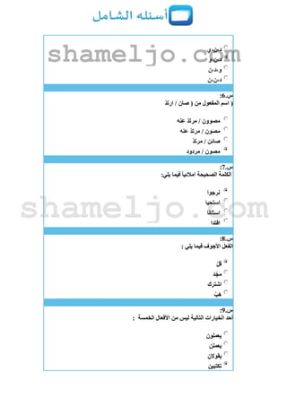 ‫د،ن،ي‬
‫د،ن،و‬
‫و،د،ن‬
‫د،ن،ن‬
‫س‬.6:
(ّ‫د‬‫ارت‬ / ‫صان‬ ( ‫من‬ ‫المفعول‬ ‫اسم‬
‫عنه‬ ّ‫د‬‫مرت‬ / ‫مصوون‬
‫عنه‬ ّ‫د‬‫مرت‬ / ‫مصون‬
ّ‫د‬‫مرت‬ / ‫صائن‬
‫مردود‬ / ‫مصون‬
‫س‬.7:
‫الكلمة‬:‫يلي‬ ‫فيما‬ ً‫ا‬‫امالئي‬ ‫الصحيحة‬
‫نرجوا‬
‫استحيا‬
‫استلقا‬
‫افتدا‬
‫س‬.8:
: ‫يلي‬ ‫فيما‬ ‫األجوف‬ ‫الفعل‬
‫قل‬
‫د‬ّ‫مج‬
‫اشترك‬
‫ب‬‫ه‬
‫س‬.9:
‫الخمسة‬ ‫األفعال‬ ‫من‬ ‫ليس‬ ‫التالية‬ ‫الخيارات‬ ‫أحد‬:
‫يعملون‬
‫يعملن‬
‫يقوالن‬
‫تكتبين‬
shameljo.com
shameljo.com
 
