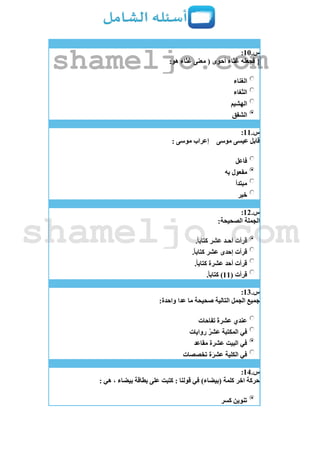 ‫س‬.11:
{:‫هو‬ ‫غثاء‬ ‫معنى‬ ( ‫أحوى‬ ‫غثاء‬ ‫فجعله‬
‫الغناء‬
‫الثغاء‬
‫الهشيم‬
‫الشفق‬
‫س‬.11:
‫موسى‬ ‫عيسى‬ ‫قابل‬: ‫موسى‬ ‫إعراب‬
‫فاعل‬
‫به‬ ‫مفعول‬
‫مبتدأ‬
‫خبر‬
‫س‬.12:
:‫الصحيحة‬ ‫الجملة‬
.ً‫ا‬‫كتاب‬ ‫عشر‬ ‫أحـد‬ ‫قرأت‬
.ً‫ا‬‫كتاب‬ ‫عشر‬ ‫إحدى‬ ‫قرأت‬
‫عشرة‬ ‫أحد‬ ‫قرأت‬.ً‫ا‬‫كتاب‬
( ‫قرأت‬11.ً‫ا‬‫كتاب‬ )
‫س‬.13:
:‫واحدة‬ ‫عدا‬ ‫ما‬ ‫صحيحة‬ ‫التالية‬ ‫الجمل‬ ‫جميع‬
‫تفاحات‬ ‫عشرة‬ ‫عندي‬
‫روايات‬ ُ‫عشر‬ ‫المكتبة‬ ‫في‬
‫مقاعد‬ ‫عشرة‬ ‫البيت‬ ‫في‬
‫تخصصات‬ ‫ة‬‫عشر‬ ‫الكلية‬ ‫في‬
‫س‬.14:
: ‫هي‬ ، ‫بيضاء‬ ‫بطاقة‬ ‫على‬ ‫كتبت‬ : ‫قولنا‬ ‫في‬ )‫(بيضاء‬ ‫كلمة‬ ‫اخر‬ ‫حركة‬
‫كسر‬ ‫تنوين‬
shameljo.com
shameljo.com
 