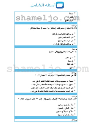 ‫الفتحة‬
‫الكسرة‬
‫الفتح‬ ‫تنوين‬
‫س‬.15:
: ‫في‬ ‫نجدها‬ ‫الوسيط‬ ‫معجم‬ ‫من‬ )‫(استغفر‬ ‫كلمة‬ ‫معنى‬ ‫استخراج‬ ‫أردنا‬ ‫إذا‬
‫التاء‬ ‫ثم‬ ‫السين‬ ‫ثم‬ ‫الهمزة‬ ‫حرف‬
‫الفاء‬ ‫باب‬-‫الغين‬ ‫فصل‬
‫الراء‬ ‫باب‬-‫الغين‬ ‫فصل‬
‫الراء‬ ‫ثم‬ ‫الفاء‬ ‫ثم‬ ‫الغين‬ ‫حرف‬
‫س‬.16:
‫معنى‬ ‫نجد‬: ‫معجم‬ ‫في‬ )‫(هيدروجين‬ ‫كلمة‬
‫العرب‬ ‫لسان‬
‫الوسيط‬
‫اللغة‬ ‫فقه‬
‫العين‬
‫س‬.17:
" :""‫""عصاي‬ ‫إعراب‬ ، "" ‫عليها‬ُ‫أ‬َّ‫ك‬‫و‬‫ت‬‫أ‬ ‫عصاي‬ ‫هي‬ ‫"قال‬
‫اخره‬ ‫على‬ ‫الظاهرة‬ ‫الفتحة‬ ‫نصبه‬ ‫وعالمة‬ ‫منصوب‬ ‫به‬ ‫مفعول‬
‫االلف‬ ‫على‬ ‫المقدرة‬ ‫الفتحة‬ ‫نصبه‬ ‫وعالمة‬ ‫منصوب‬ ‫به‬ ‫مفعول‬
‫خبر‬‫االلف‬ ‫على‬ ‫المقدرة‬ ‫الضمة‬ ‫رفعه‬ ‫وعالمة‬ ‫المرفوع‬ ‫المبتدأ‬
‫اخره‬ ‫على‬ ‫الظاهرة‬ ‫الفتحة‬ ‫نصبه‬ ‫وعالمة‬ ‫منصوب‬ ‫المبتدأ‬ ‫خبر‬
‫س‬.18:
‫مكتبتي‬ ‫في‬ ‫كان‬ "": ‫قولنا‬ ‫في‬ ‫الوارد‬ ‫"العدد‬198:‫هكذا‬ ‫بالحروف‬ ‫يكتب‬ "" ً‫ا‬‫كتاب‬"
‫تسـعين‬ ‫و‬ ٍ‫ثمان‬ ‫و‬ ً‫ة‬‫مئ‬
‫تسعون‬ ‫و‬ ‫ثماني‬ ‫و‬ ً‫ة‬‫مئ‬
‫مئة‬ٌ‫تسعون‬ ‫و‬ ٌ ‫ثمانية‬ ‫و‬
‫تسعين‬ ‫و‬ ً‫ة‬‫ثماني‬ ‫و‬ ً‫ة‬‫مئ‬
‫س‬.19:
shameljo.com
shameljo.com
 
