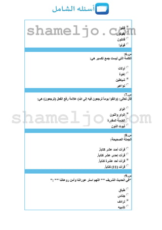 ‫قالوا‬
‫يقولون‬
‫قائلون‬
‫قولوا‬
‫س‬.6:
:‫هي‬ ‫تكسير‬ ‫جمع‬ ‫ليست‬ ‫التي‬ ‫الكلمة‬
‫أوالت‬
‫إخوة‬
‫شياطين‬
‫نواعير‬
‫س‬.7:
:‫هي‬ )‫(ترجعون‬ ‫الفعل‬ ‫رفع‬ ‫عالمة‬ )‫هللا‬ ‫إلى‬ ‫فيه‬ ‫ترجعون‬ ً‫ا‬‫يوم‬ ‫(واتقوا‬ :‫تعالى‬ ‫قال‬
‫الواو‬
‫الواو‬‫والنون‬
‫المقدرة‬ ‫الضمة‬
‫النون‬ ‫ثبوت‬
‫س‬.8:
:‫الصحيحة‬ ‫الجملة‬
.ً‫ا‬‫كتاب‬ ‫عشر‬ ‫أحـد‬ ‫قرأت‬
.ً‫ا‬‫كتاب‬ ‫عشر‬ ‫إحدى‬ ‫قرأت‬
.ً‫ا‬‫كتاب‬ ‫عشرة‬ ‫أحد‬ ‫قرأت‬
( ‫قرأت‬11.ً‫ا‬‫كتاب‬ )
‫س‬.9:
": "" ‫روعاتنا‬ ‫وآمن‬ ‫عوراتنا‬ ‫استر‬ ‫اللهم‬ "" ‫الشريف‬ ‫الحديث‬ ‫"في‬
‫طباق‬
‫جناس‬
‫ترادف‬
‫تشبيه‬
shameljo.com
shameljo.com
 