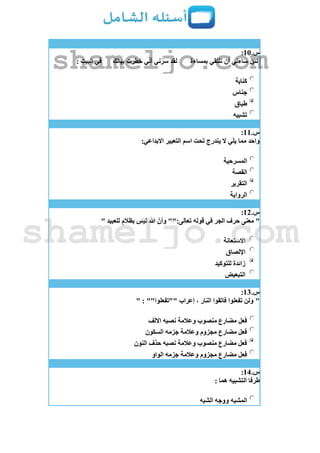 ‫س‬.11:
‫بمساءة‬ ‫نلتقي‬ ‫أن‬ ‫ساءني‬ ‫لئن‬‫ببالك‬ ‫خطرت‬ ‫ي‬ّ‫ن‬‫أ‬ ‫ني‬ّ‫سر‬ ‫لقد‬: ‫البيت‬ ‫في‬
‫كناية‬
‫جناس‬
‫طباق‬
‫تشبيه‬
‫س‬.11:
:‫االبداعي‬ ‫التعبير‬ ‫اسم‬ ‫تحت‬ ‫يندرج‬ ‫ال‬ ‫يلي‬ ‫مما‬ ‫واحد‬
‫المسرحية‬
‫القصة‬
‫التقرير‬
‫الرواية‬
‫س‬.12:
"" ‫للعبيد‬ ٍ‫بظالم‬ ‫ليس‬ ‫هللا‬ ّ‫وأن‬ "":‫تعالى‬ ‫قوله‬ ‫في‬ ‫الجر‬ ‫حرف‬ ‫معنى‬
‫االستعانة‬
‫اإللصاق‬
‫للتوكيد‬ ‫زائدة‬
‫التبعيض‬
‫س‬.13:
" : ""‫""تفعلوا‬ ‫إعراب‬ ، ‫النار‬ ‫فاتقوا‬ ‫تفعلوا‬ ‫ولن‬ "
‫االلف‬ ‫نصبه‬ ‫وعالمة‬ ‫منصوب‬ ‫مضارع‬ ‫فعل‬
‫جزمه‬ ‫وعالمة‬ ‫مجزوم‬ ‫مضارع‬ ‫فعل‬‫السكون‬
‫النون‬ ‫حذف‬ ‫نصبه‬ ‫وعالمة‬ ‫منصوب‬ ‫مضارع‬ ‫فعل‬
‫الواو‬ ‫جزمه‬ ‫وعالمة‬ ‫مجزوم‬ ‫مضارع‬ ‫فعل‬
‫س‬.14:
: ‫هما‬ ‫التشبيه‬ ‫طرفا‬
‫الشبه‬ ‫ووجه‬ ‫المشبه‬
shameljo.com
shameljo.com
 