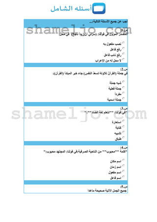 ...:‫التالية‬ ‫األسئلة‬ ‫جميع‬ ‫عن‬ ‫أجب‬
‫س‬.1:
)ٌ‫ناجح‬ ً‫ا‬‫زيد‬ ّ‫أن‬ ‫ني‬ّ‫ر‬‫(س‬ :‫قولنا‬ ‫في‬ ‫المؤول‬ ‫المصدر‬:‫محل‬ ‫في‬
‫به‬ ‫مفعول‬ ‫نصب‬
‫فاعل‬ ‫رفع‬
‫فاعل‬ ‫نائب‬ ‫رفع‬
‫اإلعراب‬ ‫من‬ ‫له‬ ‫محل‬ ‫ال‬
‫س‬.2:
:)‫(القرأن‬ ‫المبتدأ‬ ‫خبر‬ ‫جاء‬ )َ‫النفس‬ ُ‫د‬‫تسع‬ ُ‫ه‬‫تالوت‬ ُ‫(القرآن‬ ‫جملة‬ ‫في‬
‫شبه‬‫جملة‬
‫فعلية‬ ‫جملة‬
ً‫ا‬‫مفرد‬
‫اسمية‬ ‫جملة‬
‫س‬.3:
":""‫الضاد‬ ‫لغة‬ ‫""نتعلم‬ :‫قولنا‬ ‫"في‬
‫استعارة‬
‫كناية‬
‫تشبيه‬
‫طباق‬
‫س‬.4:
":‫محبوب‬ ‫المجتهد‬ :‫قولنا‬ ‫الصرفية:في‬ ‫الناحية‬ ‫من‬ ""‫""محبوب‬ ‫"كلمة‬
‫مكان‬ ‫اسم‬
‫زمان‬ ‫اسم‬
‫مفعول‬ ‫اسم‬
‫فاعل‬ ‫اسم‬
‫س‬.5:
‫ماعدا‬ ‫صحيحة‬ ‫اآلتية‬ ‫الجمل‬ ‫جميع‬
shameljo.com
shameljo.com
 