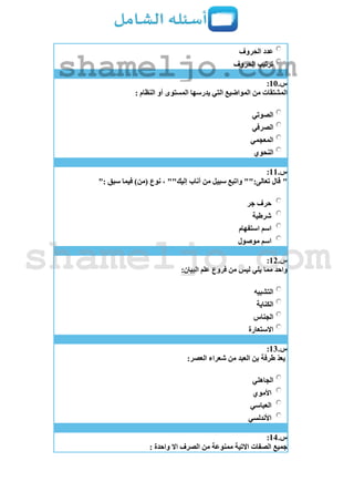 ‫الحروف‬ ‫عدد‬
‫الحروف‬ ‫ترتيب‬
‫س‬.11:
: ‫النظام‬ ‫أو‬ ‫المستوى‬ ‫يدرسها‬ ‫التي‬ ‫المواضيع‬ ‫من‬ ‫المشتقات‬
‫الصوتي‬
‫الصرفي‬
‫المعجمي‬
‫النحوي‬
‫س‬.11:
"": ‫سبق‬ ‫فيما‬ )‫(من‬ ‫نوع‬ ، ""‫إليك‬ ‫أناب‬ ‫من‬ ‫سبيل‬ ‫واتبع‬ "":‫تعالى‬ ‫قال‬
‫جر‬ ‫حرف‬
‫شرطية‬
‫استفهام‬ ‫اسم‬
‫موصول‬ ‫اسم‬
‫س‬.12:
:‫البيان‬ ‫علم‬ ‫فروع‬ ‫من‬ ‫ليس‬ ‫يلي‬ ‫مما‬ ‫واحد‬
‫التشبيه‬
‫الكناية‬
‫الجناس‬
‫االستعارة‬
‫س‬.13:
‫من‬ ‫العبد‬ ‫بن‬ ‫طرفة‬ ّ‫د‬‫يع‬:‫العصر‬ ‫شعراء‬
‫الجاهلي‬
‫األموي‬
‫العباسي‬
‫األندلسي‬
‫س‬.14:
: ‫واحدة‬ ‫اال‬ ‫الصرف‬ ‫من‬ ‫ممنوعة‬ ‫االتية‬ ‫الصفات‬ ‫جميع‬
shameljo.com
shameljo.com
 