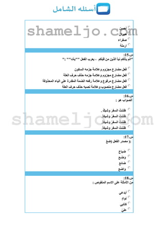 ‫أحسن‬
‫حيران‬
‫صفراء‬
‫ارملة‬
‫س‬.15:
‫قبلكم‬ ‫من‬ ‫الذين‬ ‫نبأ‬ ‫يأتكم‬ ‫"الم‬": ""‫""يأت‬ ‫الفعل‬ ‫يعرب‬ ،
‫وعالمة‬ ‫مجزوم‬ ‫مضارع‬ ‫فعل‬‫السكون‬ ‫جزمه‬
‫العلة‬ ‫حرف‬ ‫حذف‬ ‫جزمه‬ ‫وعالمة‬ ‫مجزوم‬ ‫مضارع‬ ‫فعل‬
‫المحذوفة‬ ‫الياء‬ ‫على‬ ‫المقدرة‬ ‫الضمة‬ ‫رفعه‬ ‫وعالمة‬ ‫مرفوع‬ ‫مضارع‬ ‫فعل‬
‫العلة‬ ‫حرف‬ ‫حذف‬ ‫نصبه‬ ‫وعالمة‬ ‫منصوب‬ ‫مضارع‬ ‫فعل‬
‫س‬.16:
: ‫هو‬ ‫الصواب‬
. ٌ‫وشيك‬ َ‫السفر‬ ُ‫ظننت‬
.ً‫ا‬‫وشيك‬ ُ‫السفر‬ ُ‫ظننت‬
ُ‫ظننت‬.ً‫ا‬‫وشيك‬ ‫السفر‬
.ً‫ا‬‫وشيك‬ َ‫السفر‬ ُ‫ظننت‬
‫س‬.17:
(:‫(ضع‬ ‫الفعل‬ ‫مصدر‬
‫ضياع‬
‫ـع‬‫ض‬َ‫و‬
‫ضائع‬
‫واضع‬
‫س‬.18:
: ‫المنقوص‬ ‫االسم‬ ‫على‬ ‫األمثلة‬ ‫من‬
‫أبدعي‬
‫نواد‬
‫ي‬ِ‫ب‬‫كتا‬
ّ‫ي‬‫عل‬
shameljo.com
shameljo.com
 