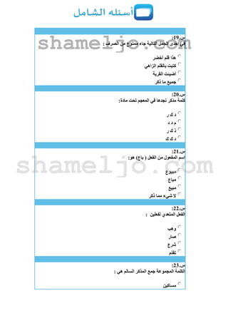 ‫س‬.19:
: ‫الصرف‬ ‫من‬ ‫ممنوع‬ ‫جاء‬ ‫التالية‬ ‫الجمل‬ ‫إحدى‬ ‫في‬
‫أخضر‬ ‫قلم‬ ‫هذا‬
‫الزاهي‬ ‫بالقلم‬ ‫كتبت‬
‫القرية‬ ‫أضيئت‬
‫ذكر‬ ‫ما‬ ‫جميع‬
‫س‬.21:
:‫مادة‬ ‫تحت‬ ‫المعجم‬ ‫في‬ ‫نجدها‬ ‫ّكر‬‫د‬‫م‬ ‫كلمة‬
‫ر‬ ‫ك‬ ‫د‬
‫د‬ ‫د‬ ‫م‬
‫ر‬ ‫ك‬ ‫ذ‬
‫ك‬ ‫ك‬ ‫د‬
‫س‬.21:
:‫هو‬ )‫باع‬ ( ‫الفعل‬ ‫من‬ ‫المفعول‬ ‫اسم‬
‫مبيوع‬
‫مباع‬
‫مبيع‬
‫ذكر‬ ‫مما‬ ‫شيء‬ ‫ال‬
‫س‬.22:
‫لفعلين‬ ‫المتعدي‬ ‫الفعل‬:
‫وهب‬
‫صار‬
‫شرع‬
‫ّم‬‫د‬‫تق‬
‫س‬.23:
: ‫هي‬ ‫السالم‬ ‫المذكر‬ ‫جمع‬ ‫المجموعة‬ ‫الكلمة‬
‫مساكين‬
shameljo.com
shameljo.com
 