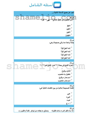 ...:‫التالية‬ ‫األسئلة‬ ‫جميع‬ ‫عن‬ ‫أجب‬
‫س‬.1:
":‫هو‬ ""‫نهى‬ ""‫الثالثي‬ ‫الفعل‬ ‫من‬ ‫المفعول‬ ‫"اسم‬
‫نهو‬َ‫م‬
‫نهي‬َ‫م‬
‫نهي‬ُ‫م‬
‫منهوي‬
‫س‬.2:
:‫وهي‬ ‫صحيحة‬ ‫يأتي‬ ‫مما‬ ‫واحدة‬ ‫جملة‬
‫قوة‬ ُ‫ق‬‫الح‬ ‫إنما‬
‫قوة‬ َ‫ق‬‫الح‬ ‫إنما‬
‫قوة‬ َ‫ق‬‫الح‬ ‫إنما‬
‫قوة‬ َ‫ق‬‫الح‬ ‫إنما‬
‫س‬.3:
":""‫خبزا‬ ‫القمح‬ ‫صار‬ "" ‫جملة‬ ‫في‬ ‫القمح‬ ‫"تعرب‬
‫مرفوع‬ ‫فاعل‬
‫منصوب‬ ‫به‬ ‫مفعول‬
‫مرفوع‬ ‫صار‬ ‫اسم‬
‫منصوب‬ ‫صار‬ ‫اسم‬
‫س‬.4:
:‫هي‬ ‫التالية‬ ‫الكلمات‬ ‫بين‬ ‫من‬ ‫إمالئيا‬ ‫الصحيحة‬ ‫الكلمة‬
‫عبئ‬
‫عبىء‬
‫عبء‬
‫ج‬ + ‫أ‬
‫س‬.5:
‫ظنونه‬ ‫ساءت‬ ‫المرء‬ ‫فعل‬ ‫ساء‬ ‫إذا‬: ) ‫ظنون‬ ( ‫كلمة‬ . ِ‫م‬‫توه‬ ‫من‬ ‫يعتاده‬ ‫ما‬ ‫ق‬‫وصد‬
shameljo.com
shameljo.com
 