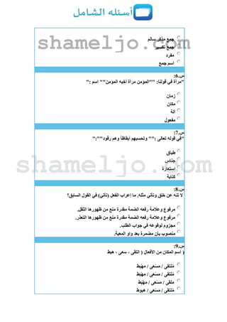 ‫سالم‬ ‫مذكر‬ ‫جمع‬
‫تكسير‬ ‫جمع‬
‫مفرد‬
‫جمع‬ ‫اسم‬
‫س‬.6:
": ‫اسم‬ ""‫المؤمن‬ ‫أخيه‬ ‫مرآة‬ ‫""المؤمن‬ :‫قولنا‬ ‫في‬ ‫"مرآة‬
‫زمان‬
‫مكان‬
‫آلة‬
‫مفعول‬
‫س‬.7:
":""‫رقود‬ ‫وهم‬ ‫أيقاظا‬ ‫وتحسبهم‬ "": ‫تعالى‬ ‫قوله‬ ‫"في‬
‫طباق‬
‫جناس‬
‫استعارة‬
‫كناية‬
‫س‬.8:
‫السابق؟‬ ‫القول‬ ‫في‬ )‫(تأتي‬ ‫الفعل‬ ‫إعراب‬ ‫ما‬ .‫مثله‬ ‫وتأتي‬ ‫خلق‬ ‫عن‬ ‫تنه‬ ‫ال‬
.‫الثقل‬ ‫ظهورها‬ ‫من‬ ‫منع‬ ‫مقدرة‬ ‫الضمة‬ ‫رفعه‬ ‫وعالمة‬ ‫مرفوع‬
.‫التعذر‬ ‫ظهورها‬ ‫من‬ ‫منع‬ ‫مقدرة‬ ‫الضمة‬ ‫رفعه‬ ‫وعالمة‬ ‫مرفوع‬
.‫الطلب‬ ‫جواب‬ ‫في‬ ‫لوقوعه‬ ‫مجزوم‬
.‫المعية‬ ‫واو‬ ‫بعد‬ ‫مضمرة‬ ‫بأن‬ ‫منصوب‬
‫س‬.9:
(‫هبط‬ ، ‫سعى‬ ، ‫التقى‬ ( ‫األفعال‬ ‫من‬ ‫المكان‬ ‫اسم‬
‫ط‬ِ‫ب‬ْ‫ه‬َ‫م‬ / ‫ى‬َ‫ع‬ْ‫س‬َ‫م‬ / ‫لتقى‬ُ‫م‬
‫ط‬َ‫ب‬ْ‫ه‬َ‫م‬ / ‫ى‬َ‫ع‬ْ‫س‬َ‫م‬ / ‫لتقى‬ُ‫م‬
‫ط‬ِ‫ب‬ْ‫ه‬َ‫م‬ / ‫ى‬َ‫ع‬ْ‫س‬َ‫م‬ / ‫لقى‬َ‫م‬
‫هبوط‬ / ‫ى‬َ‫ع‬ْ‫س‬َ‫م‬ / ‫لتقى‬ُ‫م‬
shameljo.com
shameljo.com
 