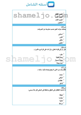 ‫الفتح‬ ‫تنوين‬
‫الكسر‬ ‫تنوين‬
‫الضم‬ ‫تنوين‬
‫السكون‬
‫س‬.15:
:‫الحروف‬ ‫من‬ ‫مخرجه‬ ‫حسب‬ ‫العين‬ ‫حرف‬ ‫يصنف‬
‫أسناني‬
‫لثوي‬
‫حلقي‬
‫شفوي‬
‫س‬.16:
: )‫قدير‬ ‫شيء‬ ‫كل‬ ‫على‬ ‫هللا‬ ‫(إن‬ :‫تعالى‬ ‫قوله‬ ‫في‬ ‫إن‬ ‫خبر‬
‫مفرد‬
‫فعلية‬ ‫جملة‬
‫اسمية‬ ‫جملة‬
‫جملة‬ ‫شبه‬
‫س‬.17:
: ‫سالما‬ ‫مذكرا‬ ‫جمعا‬ ‫يجمع‬ ‫ال‬ ‫االتي‬ ‫من‬ ‫واحد‬ ‫لفظ‬
‫محمد‬
‫الباكي‬
‫عطشان‬
‫فاعل‬
‫س‬.18:
:‫يسمى‬ ‫هذا‬ ‫فإن‬ ‫المعنى‬ ‫في‬ ‫واختلفا‬ ‫النطق‬ ‫في‬ ‫اللفظان‬ ‫تشابه‬ ‫إذا‬
‫طباقا‬
‫جناسا‬
‫كناية‬
‫ترادفا‬
shameljo.com
shameljo.com
 