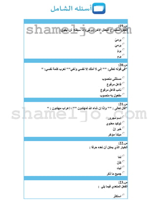 ‫س‬.19:
‫سبقته‬ ‫إذا‬ )‫(يرمي‬ ‫األخر‬ ‫المعتل‬ ‫المضارع‬ ‫الفعل‬‫لن‬:‫يكون‬
ْ‫يرمي‬
َ‫ي‬‫يرم‬
ْ‫م‬‫ير‬
ِ‫م‬‫ير‬
‫س‬.21:
" :‫نفسي‬ ‫كلمة‬ ‫تعرب‬ ""‫وأخي‬ ‫نفسي‬ ‫إال‬ ‫أملك‬ ‫ال‬ ‫إني‬ "" :‫تعالى‬ ‫قوله‬ ‫"في‬
‫منصوب‬ ‫مستثنى‬
‫مرفوع‬ ‫فاعل‬
‫مرفوع‬ ‫فاعل‬ ‫نائب‬
‫منصوب‬ ‫به‬ ‫مفعول‬
‫س‬.21:
‫"قال‬" : ‫مهتدون‬ ‫إعراب‬ ، "" ‫لمهتدون‬ ‫هللا‬ ‫شاء‬ ‫إن‬ ‫ا‬‫وإن‬ "" : ‫تعالى‬
‫مجرور‬ ‫اسم‬
‫معنوي‬ ‫توكيد‬
‫إن‬ ‫خبر‬
‫مؤخر‬ ‫مبتدأ‬
‫س‬.22:
: ‫حرفا‬ ‫نعده‬ ‫أن‬ ‫يمكن‬ ‫الذي‬ ‫الخيار‬
‫ا‬‫لم‬
‫كأن‬
‫ليت‬
‫ذكر‬ ‫ما‬ ‫جميع‬
‫س‬.23:
‫يلي‬ ‫فيما‬ ‫المتعدي‬ ‫الفعل‬:
‫استكثر‬
shameljo.com
shameljo.com
 
