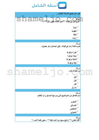 ...:‫التالية‬ ‫األسئلة‬ ‫جميع‬ ‫عن‬ ‫أجب‬
‫س‬.1:
":""‫البرد‬ ‫فكان‬ ‫الشتاء‬ ‫""دخل‬ ‫جملة‬ ‫في‬ ‫كان‬ ‫"نوع‬
‫تامة‬
‫ناقصة‬
‫كافة‬
‫زائدة‬
‫س‬.2:
: )‫جميل‬ ‫زهر‬ ‫البستان‬ ‫(في‬ : ‫قولنا‬ ‫في‬ ‫زهر‬ ‫كلمة‬ ‫تعرب‬
ً‫ا‬‫مرفوع‬ ً‫ا‬‫خبر‬
ً‫ا‬‫مؤخر‬ ‫مبتدأ‬
ً‫ا‬‫مرفوع‬ ً‫ال‬‫فاع‬
ً‫ا‬‫مرفوع‬ ً‫ا‬‫نعت‬
‫س‬.3:
:‫كان‬ ‫أخوات‬ ‫من‬
‫كأن‬
‫لكن‬
‫لعل‬
‫زال‬ ‫ما‬
‫س‬.4:
:‫النظام‬ ‫أو‬ ‫المستوى‬ ‫يدرسها‬ ‫التي‬ ‫المواضيع‬ ‫من‬ ‫الفاعل‬ ‫اسم‬
‫النحوي‬
‫الصرفي‬
‫المعجمي‬
‫الصوتي‬
‫س‬.5:
": ‫أناب‬ ‫كلمة‬ ‫معنى‬ ، ""‫إليك‬ ‫أناب‬ ‫من‬ ‫سبيل‬ ‫واتبع‬ "":‫تعالى‬ ‫"قال‬
shameljo.com
shameljo.com
 