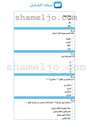 ‫خليفة‬ ‫جعلك‬
‫أعاد‬
‫ل‬‫وك‬
‫رجع‬
‫س‬.6:
:‫السالم‬ ‫المذكر‬ ‫جمع‬ ‫نصب‬ ‫عالمة‬
‫الفتحة‬
‫الكسرة‬
‫األلف‬
‫الياء‬
‫س‬.7:
:‫يلي‬ ‫فيما‬ ‫الجزم‬ ‫أداة‬
‫أن‬
‫لن‬
‫لم‬
‫إذا‬
‫س‬.8:
":""‫ج‬َ‫ر‬‫استخ‬ "" ‫الفعل‬ ‫من‬ ‫الفاعل‬ ‫"اسم‬
‫ِج‬ ‫َخر‬‫ت‬‫س‬ُ‫م‬
‫ج‬ِ‫ر‬‫خا‬
‫ج‬َ‫َخر‬‫ت‬‫س‬ُ‫م‬
‫خروج‬
‫س‬.9:
"‫ألنها‬ ‫الصرف‬ ‫من‬ ‫رمضان‬ ‫كلمة‬ ‫منعت‬ ""‫البركات‬ ‫شهر‬ ُ‫""رمضان‬" :
‫والنون‬ ‫باأللف‬ ‫مختومة‬ ‫صفة‬
‫والنون‬ ‫باأللف‬ ‫مختوم‬ ‫علم‬
‫جموع‬ ‫منتهى‬ ‫صيغة‬
‫اعجمي‬ ‫علم‬
shameljo.com
shameljo.com
 